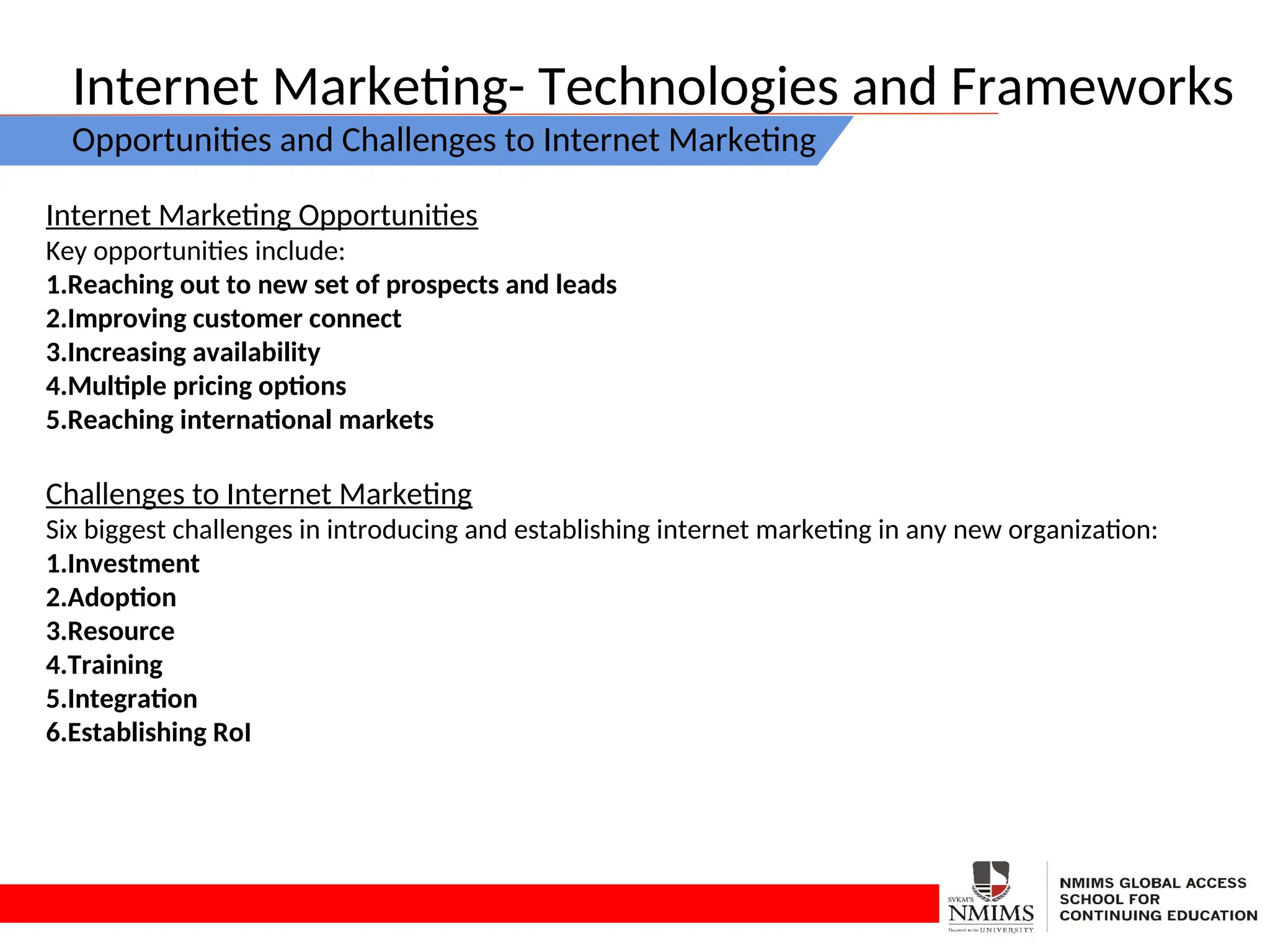 Internet Marketing- Technologies and Frameworks
Opportunities and Challenges to Internet Marketing
Internet Marketing Opportunities
Key opportunities include:
1.Reaching out to new set of prospects and leads
2.Improving customer connect
3.Increasing availability
4.Multiple pricing options
5.Reaching international markets
Challenges to Internet Marketing
Six biggest challenges in introducing and establishing internet marketing in any new organization:
1.Investment
2.Adoption
3.Resource
4.Training
5.Integration
6.Establishing RoI
 