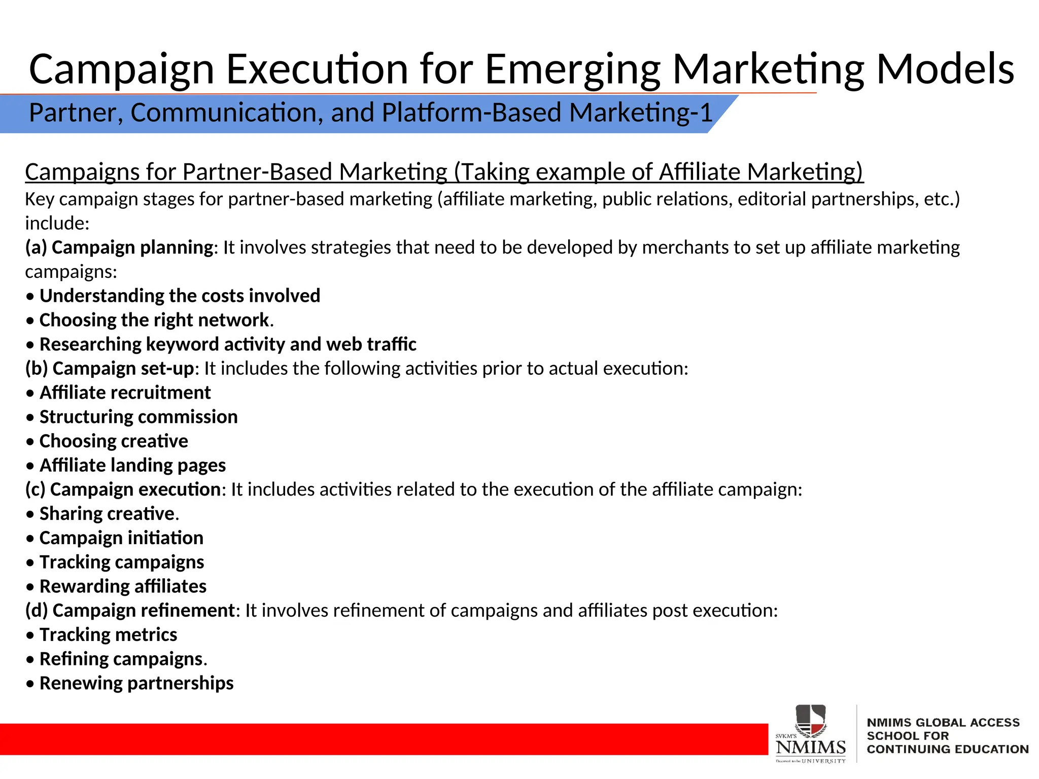 Campaign Execution for Emerging Marketing Models
Partner, Communication, and Platform-Based Marketing-1
Campaigns for Partner-Based Marketing (Taking example of Affiliate Marketing)
Key campaign stages for partner-based marketing (affiliate marketing, public relations, editorial partnerships, etc.)
include:
(a) Campaign planning: It involves strategies that need to be developed by merchants to set up affiliate marketing
campaigns:
• Understanding the costs involved
• Choosing the right network.
• Researching keyword activity and web traffic
(b) Campaign set-up: It includes the following activities prior to actual execution:
• Affiliate recruitment
• Structuring commission
• Choosing creative
• Affiliate landing pages
(c) Campaign execution: It includes activities related to the execution of the affiliate campaign:
• Sharing creative.
• Campaign initiation
• Tracking campaigns
• Rewarding affiliates
(d) Campaign refinement: It involves refinement of campaigns and affiliates post execution:
• Tracking metrics
• Refining campaigns.
• Renewing partnerships
 