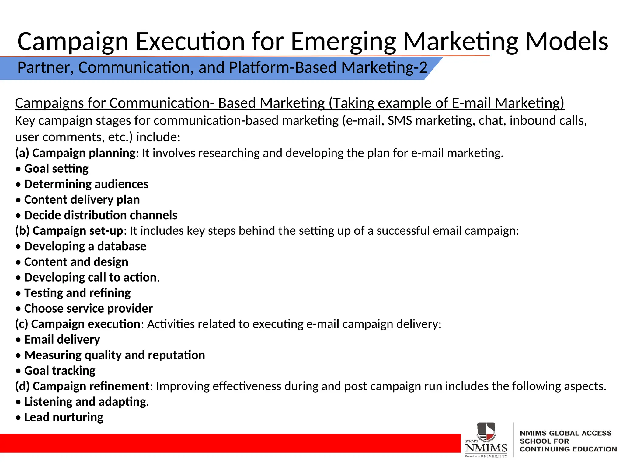 Campaign Execution for Emerging Marketing Models
Partner, Communication, and Platform-Based Marketing-2
Campaigns for Communication- Based Marketing (Taking example of E-mail Marketing)
Key campaign stages for communication-based marketing (e-mail, SMS marketing, chat, inbound calls,
user comments, etc.) include:
(a) Campaign planning: It involves researching and developing the plan for e-mail marketing.
• Goal setting
• Determining audiences
• Content delivery plan
• Decide distribution channels
(b) Campaign set-up: It includes key steps behind the setting up of a successful email campaign:
• Developing a database
• Content and design
• Developing call to action.
• Testing and refining
• Choose service provider
(c) Campaign execution: Activities related to executing e-mail campaign delivery:
• Email delivery
• Measuring quality and reputation
• Goal tracking
(d) Campaign refinement: Improving effectiveness during and post campaign run includes the following aspects.
• Listening and adapting.
• Lead nurturing
 