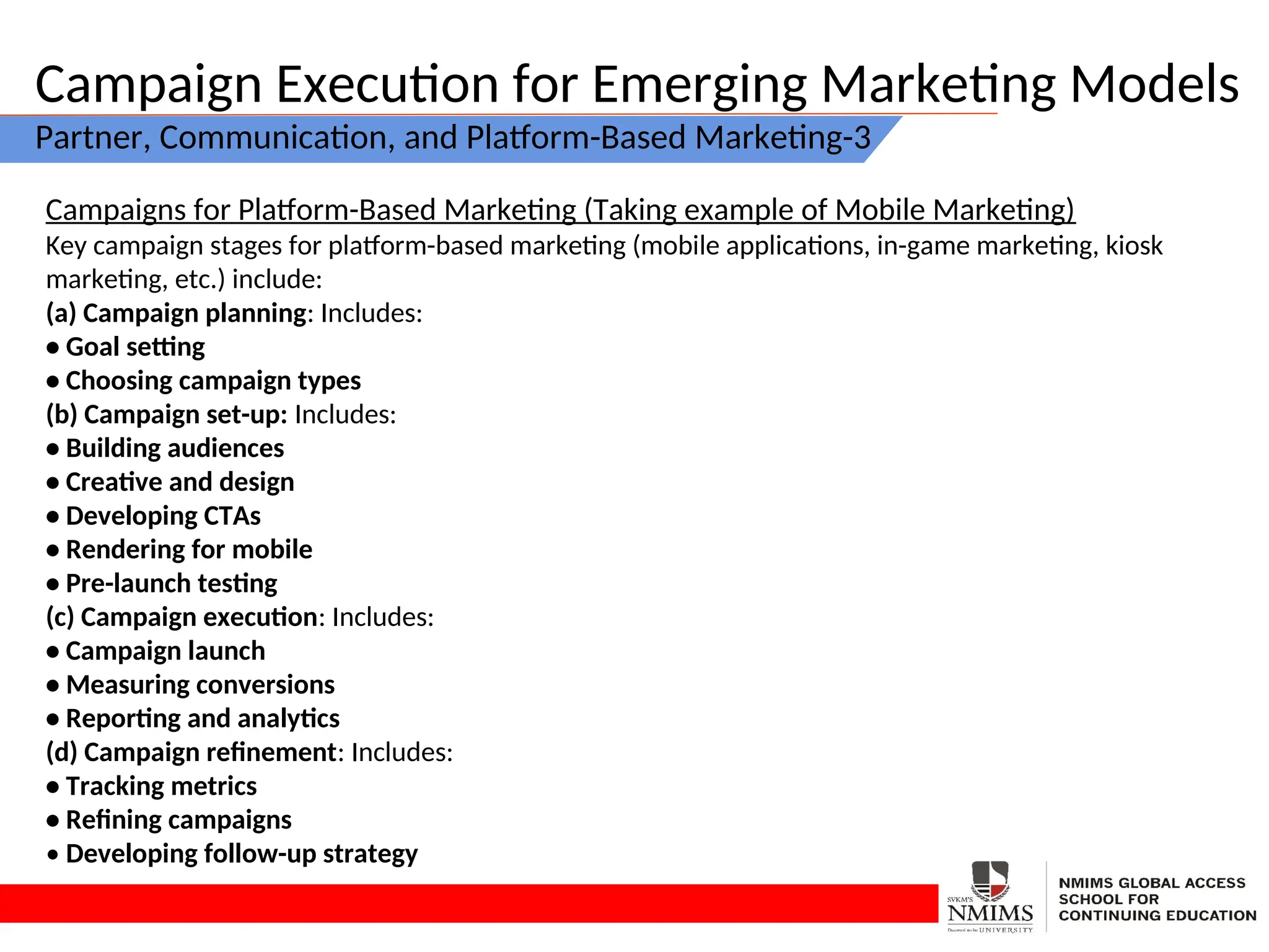 Campaign Execution for Emerging Marketing Models
Partner, Communication, and Platform-Based Marketing-3
Campaigns for Platform-Based Marketing (Taking example of Mobile Marketing)
Key campaign stages for platform-based marketing (mobile applications, in-game marketing, kiosk
marketing, etc.) include:
(a) Campaign planning: Includes:
• Goal setting
• Choosing campaign types
(b) Campaign set-up: Includes:
• Building audiences
• Creative and design
• Developing CTAs
• Rendering for mobile
• Pre-launch testing
(c) Campaign execution: Includes:
• Campaign launch
• Measuring conversions
• Reporting and analytics
(d) Campaign refinement: Includes:
• Tracking metrics
• Refining campaigns
• Developing follow-up strategy
 