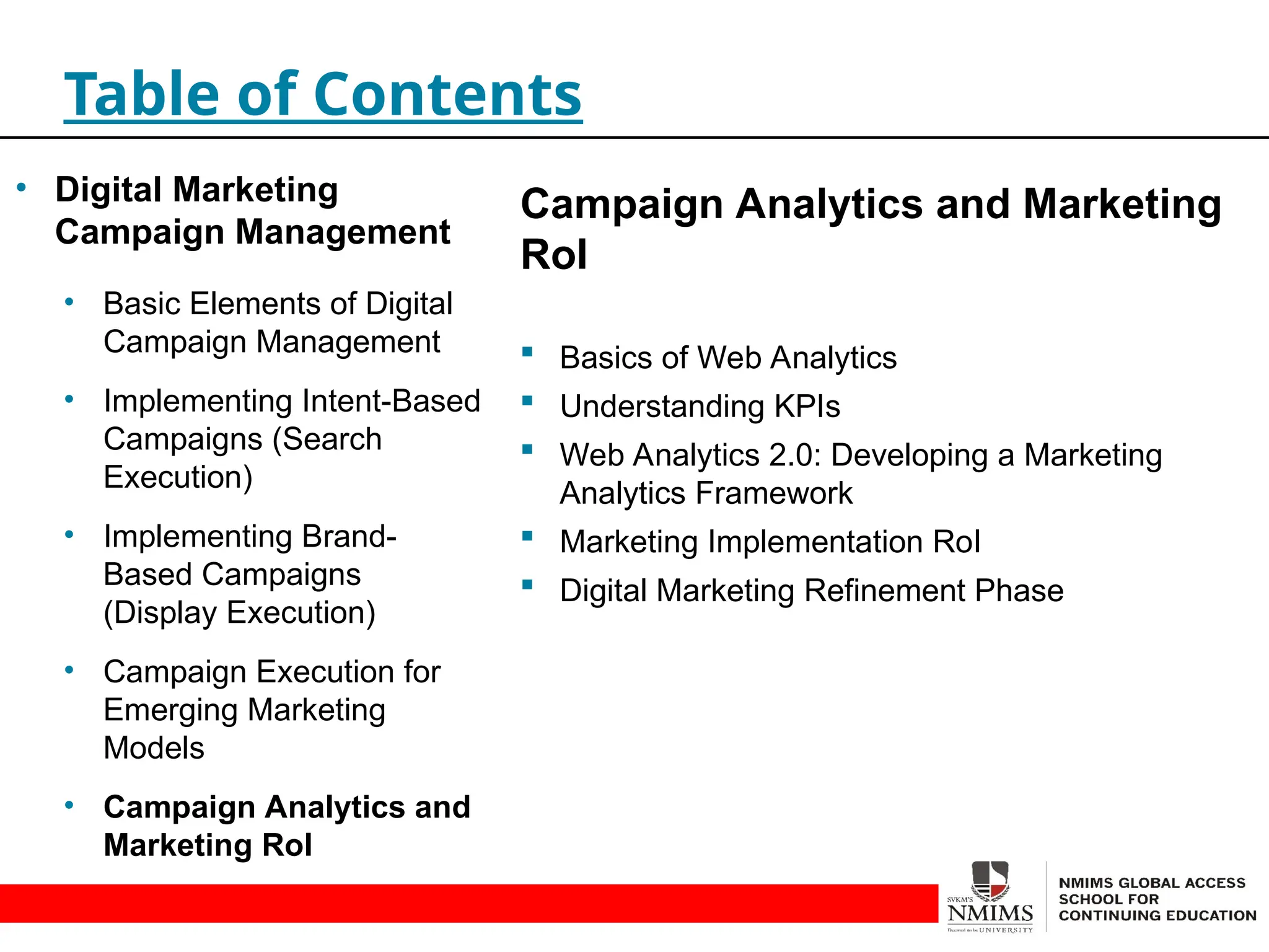 Campaign Analytics and Marketing
RoI
 Basics of Web Analytics
 Understanding KPIs
 Web Analytics 2.0: Developing a Marketing
Analytics Framework
 Marketing Implementation RoI
 Digital Marketing Refinement Phase
Table of Contents
• Digital Marketing
Campaign Management
• Basic Elements of Digital
Campaign Management
• Implementing Intent-Based
Campaigns (Search
Execution)
• Implementing Brand-
Based Campaigns
(Display Execution)
• Campaign Execution for
Emerging Marketing
Models
• Campaign Analytics and
Marketing RoI
 