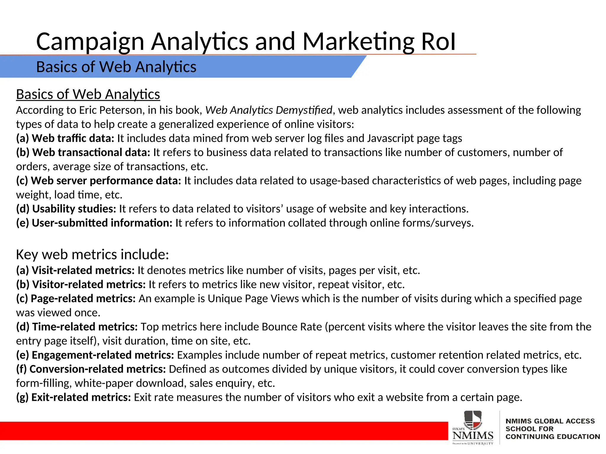 Campaign Analytics and Marketing RoI
Basics of Web Analytics
Basics of Web Analytics
According to Eric Peterson, in his book, Web Analytics Demystified, web analytics includes assessment of the following
types of data to help create a generalized experience of online visitors:
(a) Web traffic data: It includes data mined from web server log files and Javascript page tags
(b) Web transactional data: It refers to business data related to transactions like number of customers, number of
orders, average size of transactions, etc.
(c) Web server performance data: It includes data related to usage-based characteristics of web pages, including page
weight, load time, etc.
(d) Usability studies: It refers to data related to visitors’ usage of website and key interactions.
(e) User-submitted information: It refers to information collated through online forms/surveys.
Key web metrics include:
(a) Visit-related metrics: It denotes metrics like number of visits, pages per visit, etc.
(b) Visitor-related metrics: It refers to metrics like new visitor, repeat visitor, etc.
(c) Page-related metrics: An example is Unique Page Views which is the number of visits during which a specified page
was viewed once.
(d) Time-related metrics: Top metrics here include Bounce Rate (percent visits where the visitor leaves the site from the
entry page itself), visit duration, time on site, etc.
(e) Engagement-related metrics: Examples include number of repeat metrics, customer retention related metrics, etc.
(f) Conversion-related metrics: Defined as outcomes divided by unique visitors, it could cover conversion types like
form-filling, white-paper download, sales enquiry, etc.
(g) Exit-related metrics: Exit rate measures the number of visitors who exit a website from a certain page.
 