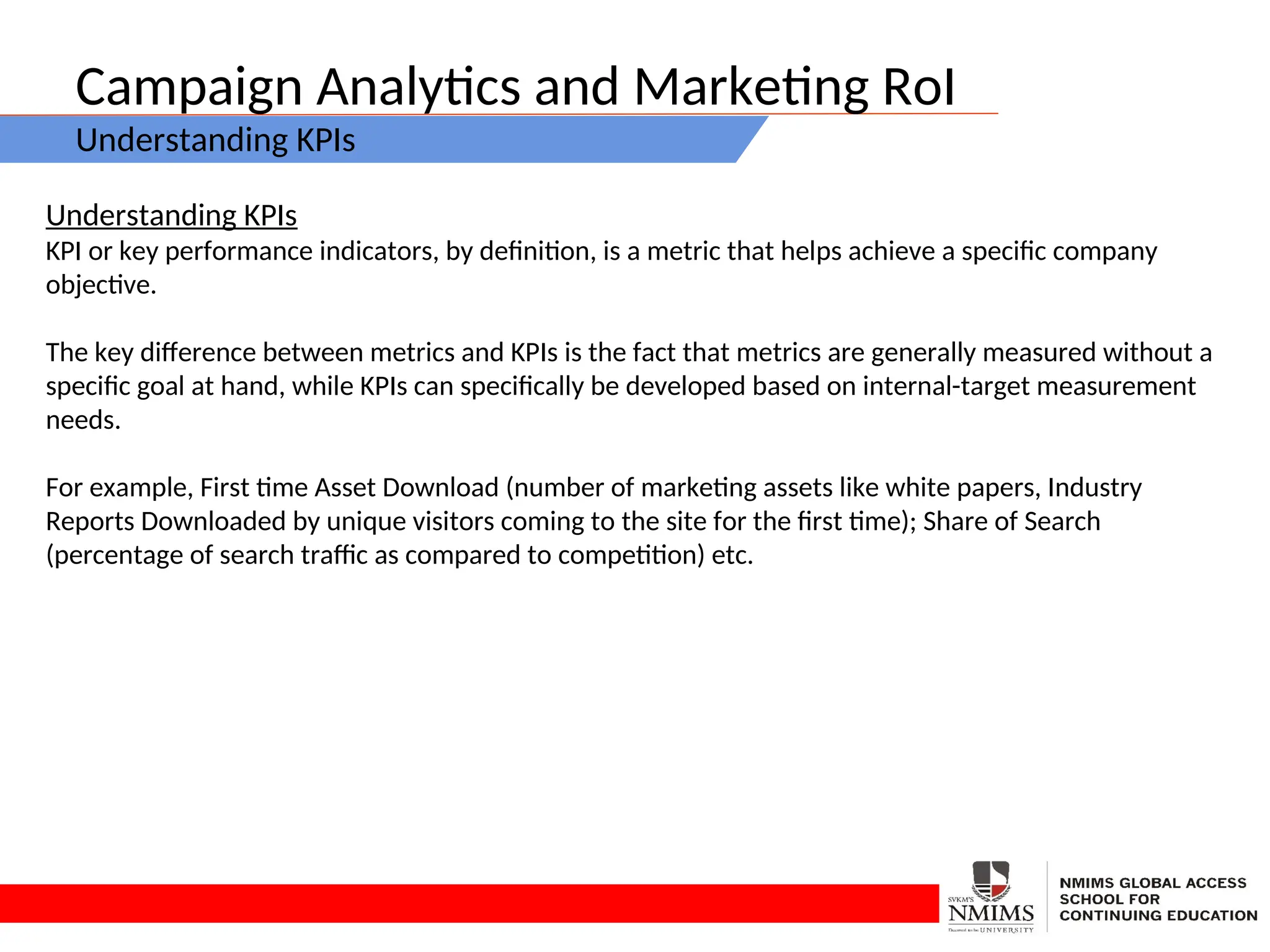 Campaign Analytics and Marketing RoI
Understanding KPIs
Understanding KPIs
KPI or key performance indicators, by definition, is a metric that helps achieve a specific company
objective.
The key difference between metrics and KPIs is the fact that metrics are generally measured without a
specific goal at hand, while KPIs can specifically be developed based on internal-target measurement
needs.
For example, First time Asset Download (number of marketing assets like white papers, Industry
Reports Downloaded by unique visitors coming to the site for the first time); Share of Search
(percentage of search traffic as compared to competition) etc.
 