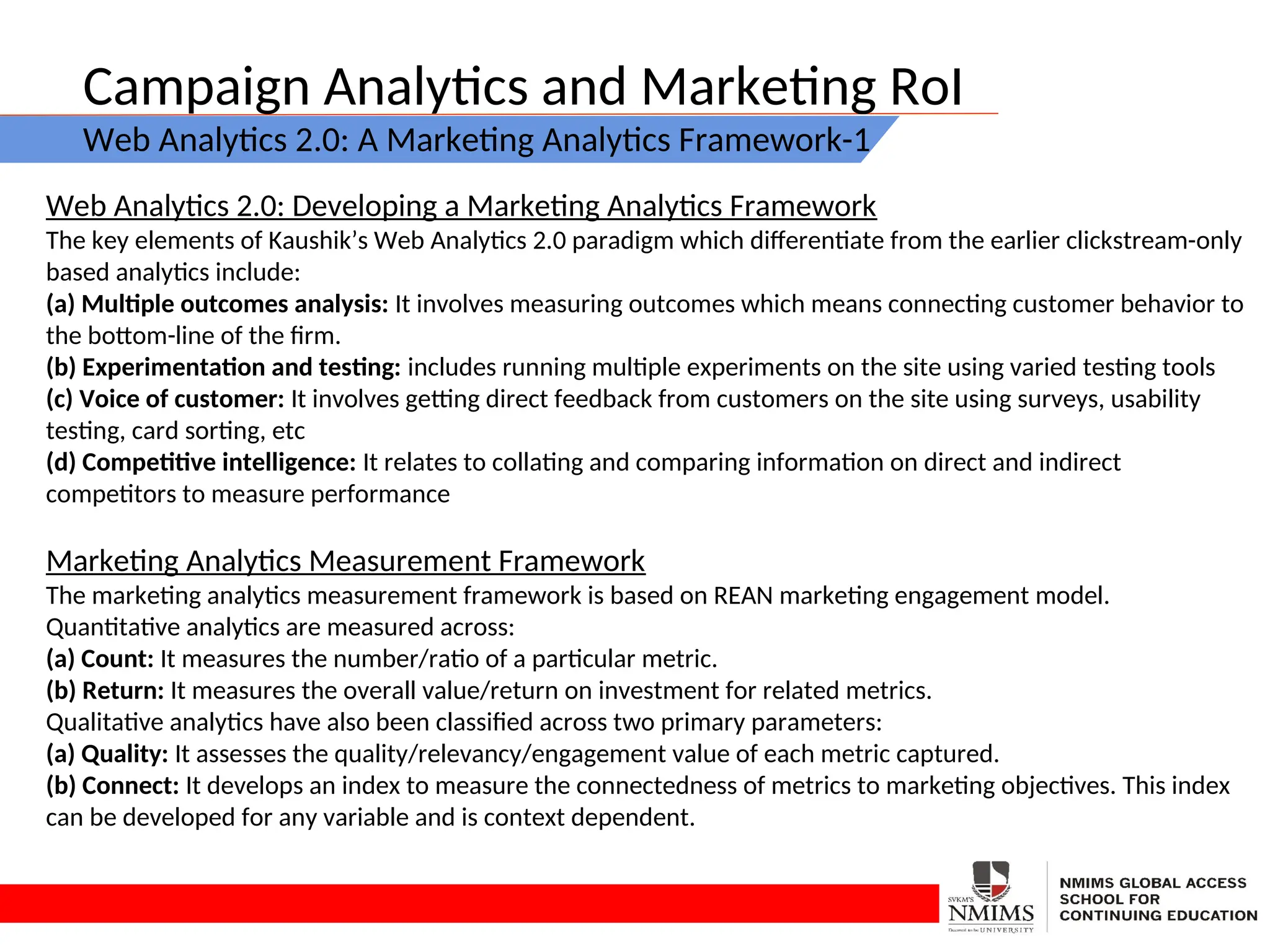 Campaign Analytics and Marketing RoI
Web Analytics 2.0: A Marketing Analytics Framework-1
Web Analytics 2.0: Developing a Marketing Analytics Framework
The key elements of Kaushik’s Web Analytics 2.0 paradigm which differentiate from the earlier clickstream-only
based analytics include:
(a) Multiple outcomes analysis: It involves measuring outcomes which means connecting customer behavior to
the bottom-line of the firm.
(b) Experimentation and testing: includes running multiple experiments on the site using varied testing tools
(c) Voice of customer: It involves getting direct feedback from customers on the site using surveys, usability
testing, card sorting, etc
(d) Competitive intelligence: It relates to collating and comparing information on direct and indirect
competitors to measure performance
Marketing Analytics Measurement Framework
The marketing analytics measurement framework is based on REAN marketing engagement model.
Quantitative analytics are measured across:
(a) Count: It measures the number/ratio of a particular metric.
(b) Return: It measures the overall value/return on investment for related metrics.
Qualitative analytics have also been classified across two primary parameters:
(a) Quality: It assesses the quality/relevancy/engagement value of each metric captured.
(b) Connect: It develops an index to measure the connectedness of metrics to marketing objectives. This index
can be developed for any variable and is context dependent.
 