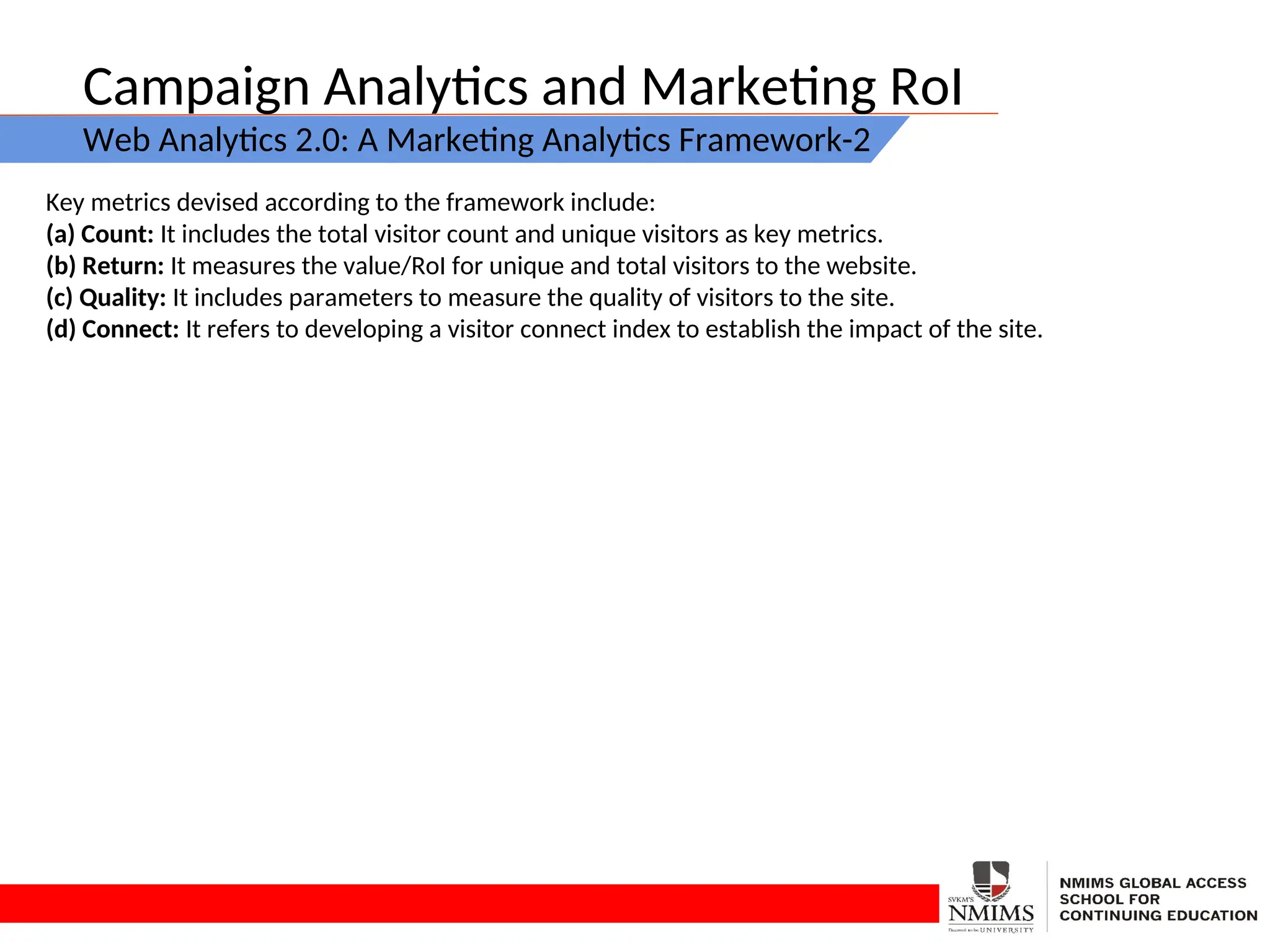 Campaign Analytics and Marketing RoI
Web Analytics 2.0: A Marketing Analytics Framework-2
Key metrics devised according to the framework include:
(a) Count: It includes the total visitor count and unique visitors as key metrics.
(b) Return: It measures the value/RoI for unique and total visitors to the website.
(c) Quality: It includes parameters to measure the quality of visitors to the site.
(d) Connect: It refers to developing a visitor connect index to establish the impact of the site.
 