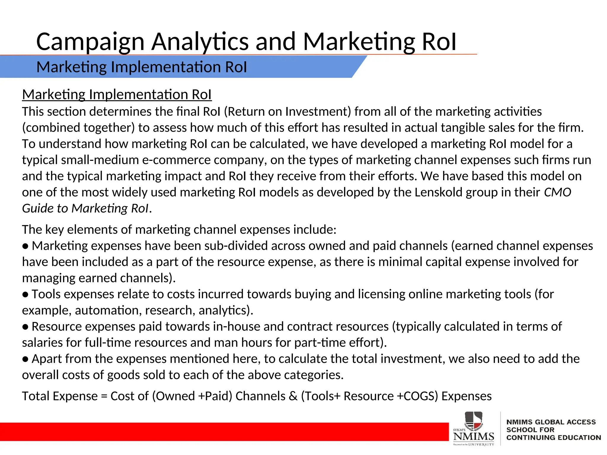 Campaign Analytics and Marketing RoI
Marketing Implementation RoI
Marketing Implementation RoI
This section determines the final RoI (Return on Investment) from all of the marketing activities
(combined together) to assess how much of this effort has resulted in actual tangible sales for the firm.
To understand how marketing RoI can be calculated, we have developed a marketing RoI model for a
typical small-medium e-commerce company, on the types of marketing channel expenses such firms run
and the typical marketing impact and RoI they receive from their efforts. We have based this model on
one of the most widely used marketing RoI models as developed by the Lenskold group in their CMO
Guide to Marketing RoI.
The key elements of marketing channel expenses include:
• Marketing expenses have been sub-divided across owned and paid channels (earned channel expenses
have been included as a part of the resource expense, as there is minimal capital expense involved for
managing earned channels).
• Tools expenses relate to costs incurred towards buying and licensing online marketing tools (for
example, automation, research, analytics).
• Resource expenses paid towards in-house and contract resources (typically calculated in terms of
salaries for full-time resources and man hours for part-time effort).
• Apart from the expenses mentioned here, to calculate the total investment, we also need to add the
overall costs of goods sold to each of the above categories.
Total Expense = Cost of (Owned +Paid) Channels & (Tools+ Resource +COGS) Expenses
 