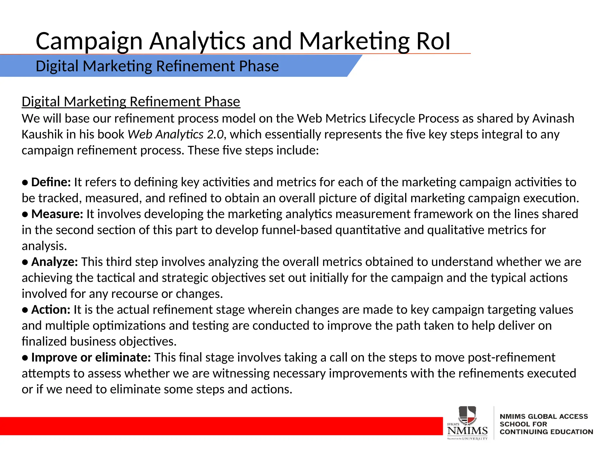 Campaign Analytics and Marketing RoI
Digital Marketing Refinement Phase
Digital Marketing Refinement Phase
We will base our refinement process model on the Web Metrics Lifecycle Process as shared by Avinash
Kaushik in his book Web Analytics 2.0, which essentially represents the five key steps integral to any
campaign refinement process. These five steps include:
• Define: It refers to defining key activities and metrics for each of the marketing campaign activities to
be tracked, measured, and refined to obtain an overall picture of digital marketing campaign execution.
• Measure: It involves developing the marketing analytics measurement framework on the lines shared
in the second section of this part to develop funnel-based quantitative and qualitative metrics for
analysis.
• Analyze: This third step involves analyzing the overall metrics obtained to understand whether we are
achieving the tactical and strategic objectives set out initially for the campaign and the typical actions
involved for any recourse or changes.
• Action: It is the actual refinement stage wherein changes are made to key campaign targeting values
and multiple optimizations and testing are conducted to improve the path taken to help deliver on
finalized business objectives.
• Improve or eliminate: This final stage involves taking a call on the steps to move post-refinement
attempts to assess whether we are witnessing necessary improvements with the refinements executed
or if we need to eliminate some steps and actions.
 