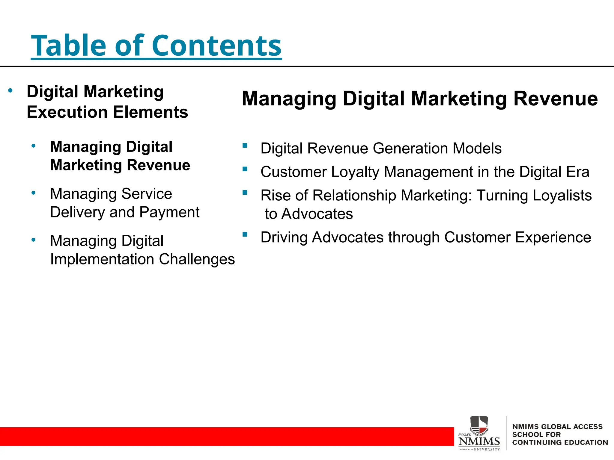 Managing Digital Marketing Revenue
 Digital Revenue Generation Models
 Customer Loyalty Management in the Digital Era
 Rise of Relationship Marketing: Turning Loyalists
to Advocates
 Driving Advocates through Customer Experience
Table of Contents
• Digital Marketing
Execution Elements
• Managing Digital
Marketing Revenue
• Managing Service
Delivery and Payment
• Managing Digital
Implementation Challenges
 