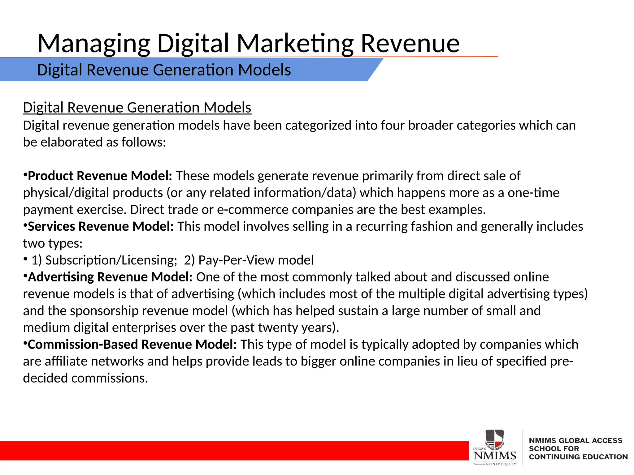 Managing Digital Marketing Revenue
Digital Revenue Generation Models
Digital Revenue Generation Models
Digital revenue generation models have been categorized into four broader categories which can
be elaborated as follows:
•Product Revenue Model: These models generate revenue primarily from direct sale of
physical/digital products (or any related information/data) which happens more as a one-time
payment exercise. Direct trade or e-commerce companies are the best examples.
•Services Revenue Model: This model involves selling in a recurring fashion and generally includes
two types:
• 1) Subscription/Licensing; 2) Pay-Per-View model
•Advertising Revenue Model: One of the most commonly talked about and discussed online
revenue models is that of advertising (which includes most of the multiple digital advertising types)
and the sponsorship revenue model (which has helped sustain a large number of small and
medium digital enterprises over the past twenty years).
•Commission-Based Revenue Model: This type of model is typically adopted by companies which
are affiliate networks and helps provide leads to bigger online companies in lieu of specified pre-
decided commissions.
 