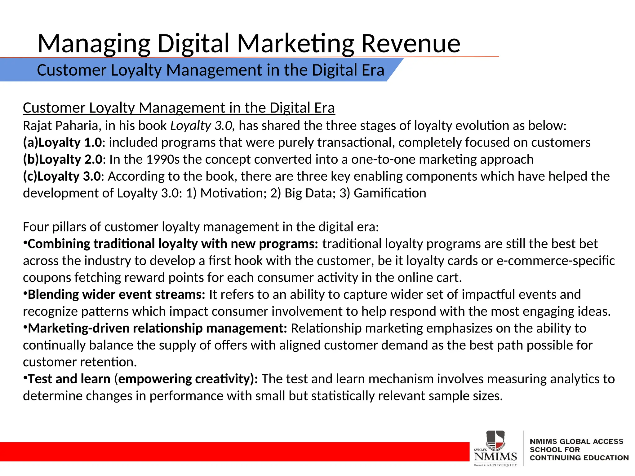 Managing Digital Marketing Revenue
Customer Loyalty Management in the Digital Era
Customer Loyalty Management in the Digital Era
Rajat Paharia, in his book Loyalty 3.0, has shared the three stages of loyalty evolution as below:
(a)Loyalty 1.0: included programs that were purely transactional, completely focused on customers
(b)Loyalty 2.0: In the 1990s the concept converted into a one-to-one marketing approach
(c)Loyalty 3.0: According to the book, there are three key enabling components which have helped the
development of Loyalty 3.0: 1) Motivation; 2) Big Data; 3) Gamification
Four pillars of customer loyalty management in the digital era:
•Combining traditional loyalty with new programs: traditional loyalty programs are still the best bet
across the industry to develop a first hook with the customer, be it loyalty cards or e-commerce-specific
coupons fetching reward points for each consumer activity in the online cart.
•Blending wider event streams: It refers to an ability to capture wider set of impactful events and
recognize patterns which impact consumer involvement to help respond with the most engaging ideas.
•Marketing-driven relationship management: Relationship marketing emphasizes on the ability to
continually balance the supply of offers with aligned customer demand as the best path possible for
customer retention.
•Test and learn (empowering creativity): The test and learn mechanism involves measuring analytics to
determine changes in performance with small but statistically relevant sample sizes.
 