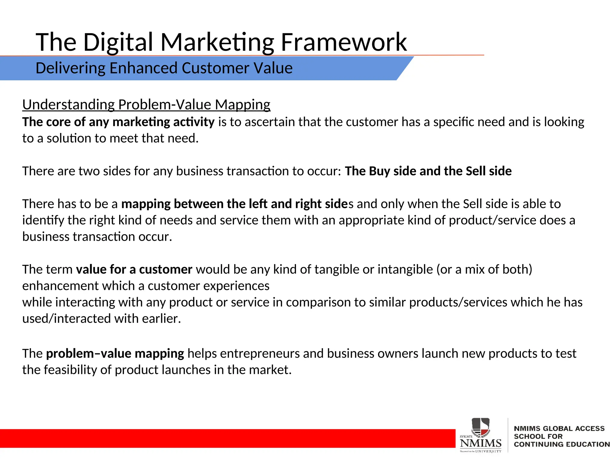 The Digital Marketing Framework
Delivering Enhanced Customer Value
Understanding Problem-Value Mapping
The core of any marketing activity is to ascertain that the customer has a specific need and is looking
to a solution to meet that need.
There are two sides for any business transaction to occur: The Buy side and the Sell side
There has to be a mapping between the left and right sides and only when the Sell side is able to
identify the right kind of needs and service them with an appropriate kind of product/service does a
business transaction occur.
The term value for a customer would be any kind of tangible or intangible (or a mix of both)
enhancement which a customer experiences
while interacting with any product or service in comparison to similar products/services which he has
used/interacted with earlier.
The problem–value mapping helps entrepreneurs and business owners launch new products to test
the feasibility of product launches in the market.
 