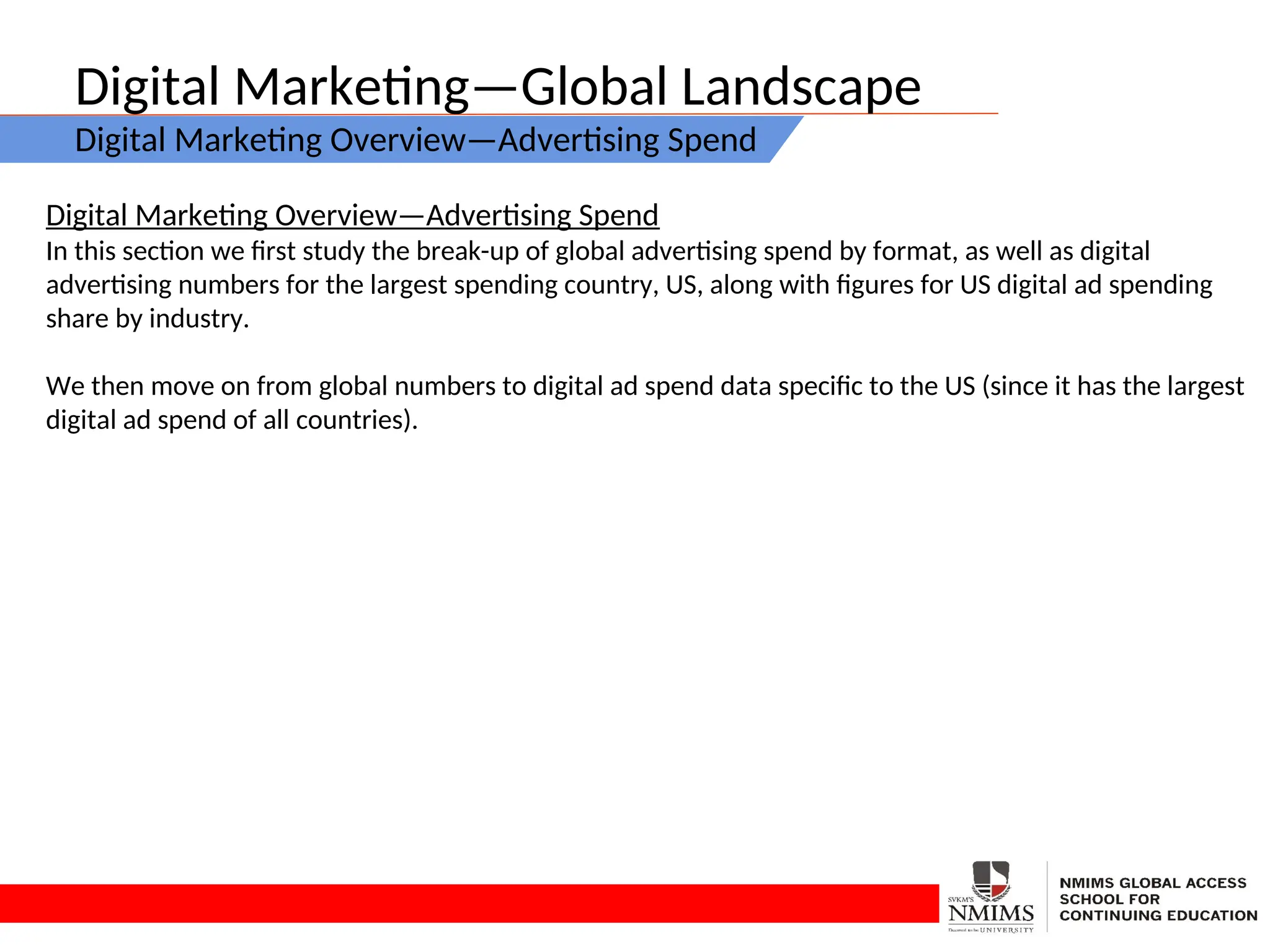 Digital Marketing—Global Landscape
Digital Marketing Overview—Advertising Spend
Digital Marketing Overview—Advertising Spend
In this section we first study the break-up of global advertising spend by format, as well as digital
advertising numbers for the largest spending country, US, along with figures for US digital ad spending
share by industry.
We then move on from global numbers to digital ad spend data specific to the US (since it has the largest
digital ad spend of all countries).
 