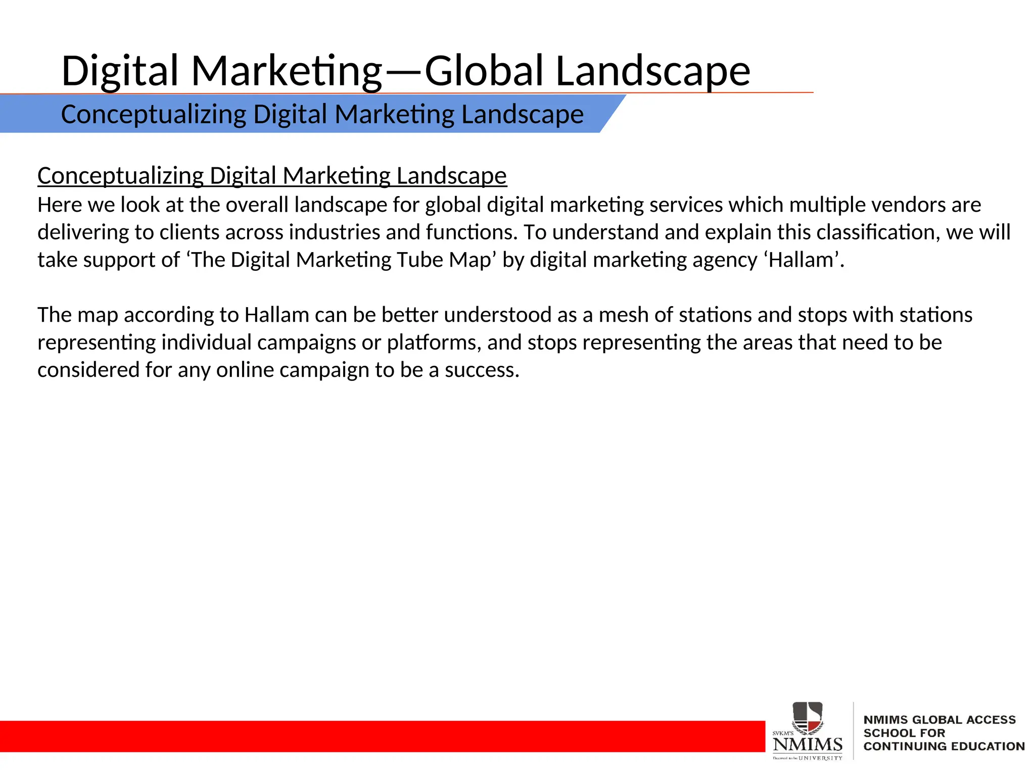 Digital Marketing—Global Landscape
Conceptualizing Digital Marketing Landscape
Conceptualizing Digital Marketing Landscape
Here we look at the overall landscape for global digital marketing services which multiple vendors are
delivering to clients across industries and functions. To understand and explain this classification, we will
take support of ‘The Digital Marketing Tube Map’ by digital marketing agency ‘Hallam’.
The map according to Hallam can be better understood as a mesh of stations and stops with stations
representing individual campaigns or platforms, and stops representing the areas that need to be
considered for any online campaign to be a success.
 