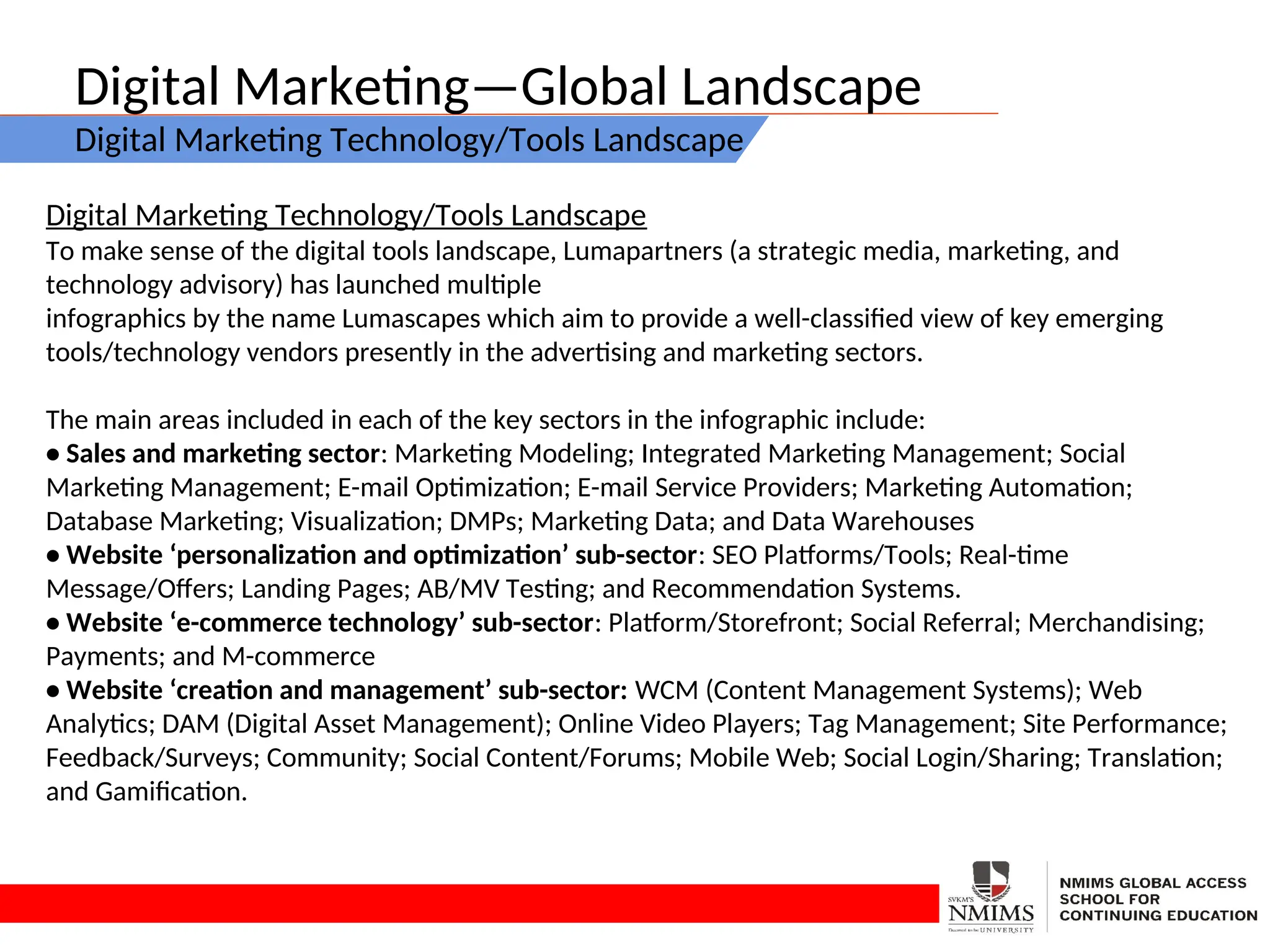 Digital Marketing—Global Landscape
Digital Marketing Technology/Tools Landscape
Digital Marketing Technology/Tools Landscape
To make sense of the digital tools landscape, Lumapartners (a strategic media, marketing, and
technology advisory) has launched multiple
infographics by the name Lumascapes which aim to provide a well-classified view of key emerging
tools/technology vendors presently in the advertising and marketing sectors.
The main areas included in each of the key sectors in the infographic include:
• Sales and marketing sector: Marketing Modeling; Integrated Marketing Management; Social
Marketing Management; E-mail Optimization; E-mail Service Providers; Marketing Automation;
Database Marketing; Visualization; DMPs; Marketing Data; and Data Warehouses
• Website ‘personalization and optimization’ sub-sector: SEO Platforms/Tools; Real-time
Message/Offers; Landing Pages; AB/MV Testing; and Recommendation Systems.
• Website ‘e-commerce technology’ sub-sector: Platform/Storefront; Social Referral; Merchandising;
Payments; and M-commerce
• Website ‘creation and management’ sub-sector: WCM (Content Management Systems); Web
Analytics; DAM (Digital Asset Management); Online Video Players; Tag Management; Site Performance;
Feedback/Surveys; Community; Social Content/Forums; Mobile Web; Social Login/Sharing; Translation;
and Gamification.
 