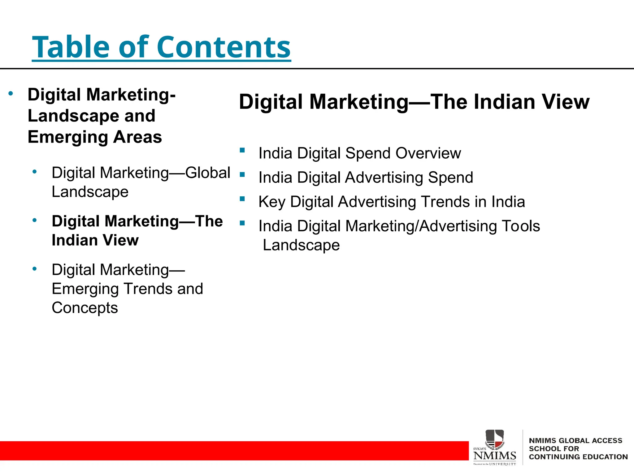 Digital Marketing—The Indian View
 India Digital Spend Overview
 India Digital Advertising Spend
 Key Digital Advertising Trends in India
 India Digital Marketing/Advertising Tools
Landscape
Table of Contents
• Digital Marketing-
Landscape and
Emerging Areas
• Digital Marketing—Global
Landscape
• Digital Marketing—The
Indian View
• Digital Marketing—
Emerging Trends and
Concepts
 