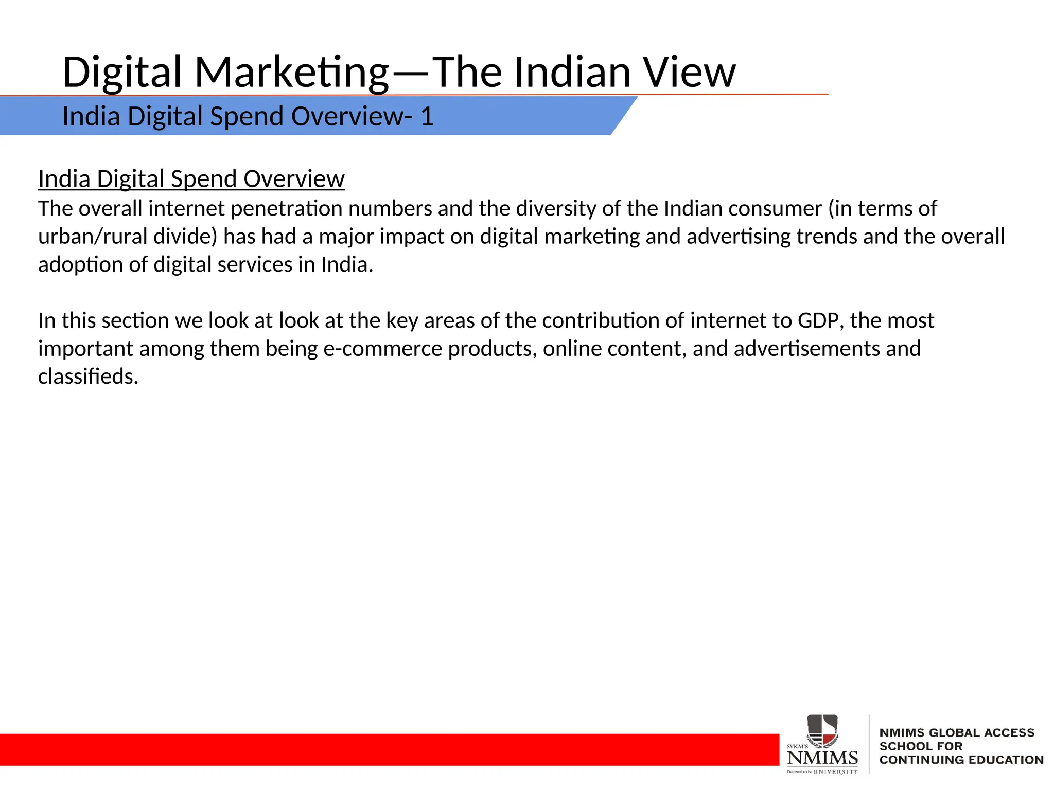 Digital Marketing—The Indian View
India Digital Spend Overview- 1
India Digital Spend Overview
The overall internet penetration numbers and the diversity of the Indian consumer (in terms of
urban/rural divide) has had a major impact on digital marketing and advertising trends and the overall
adoption of digital services in India.
In this section we look at look at the key areas of the contribution of internet to GDP, the most
important among them being e-commerce products, online content, and advertisements and
classifieds.
 