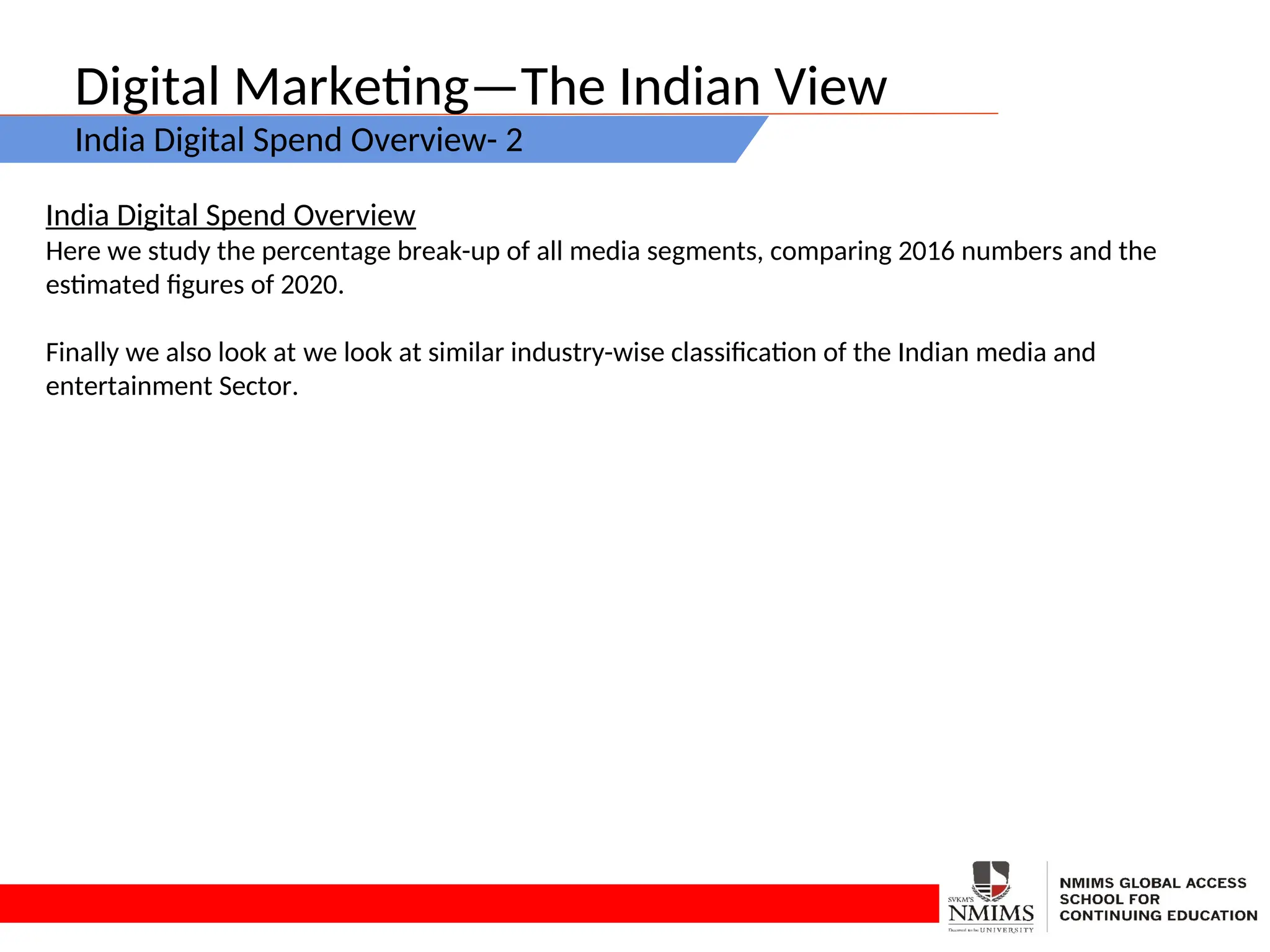 Digital Marketing—The Indian View
India Digital Spend Overview- 2
India Digital Spend Overview
Here we study the percentage break-up of all media segments, comparing 2016 numbers and the
estimated figures of 2020.
Finally we also look at we look at similar industry-wise classification of the Indian media and
entertainment Sector.
 
