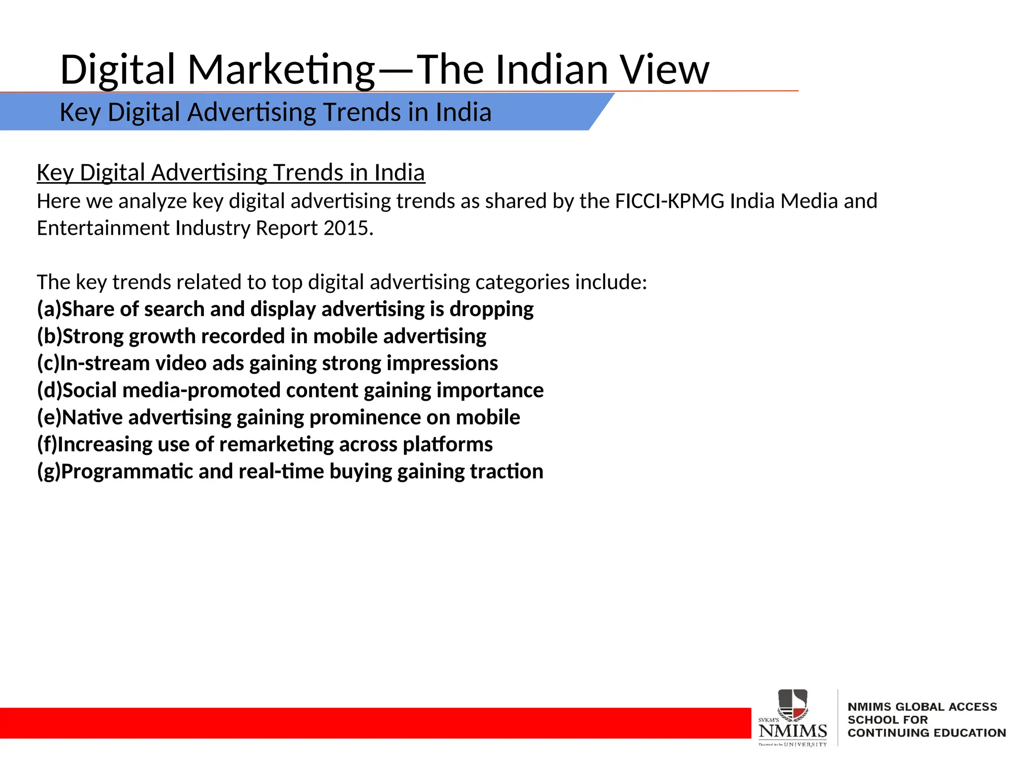 Digital Marketing—The Indian View
Key Digital Advertising Trends in India
Key Digital Advertising Trends in India
Here we analyze key digital advertising trends as shared by the FICCI-KPMG India Media and
Entertainment Industry Report 2015.
The key trends related to top digital advertising categories include:
(a)Share of search and display advertising is dropping
(b)Strong growth recorded in mobile advertising
(c)In-stream video ads gaining strong impressions
(d)Social media-promoted content gaining importance
(e)Native advertising gaining prominence on mobile
(f)Increasing use of remarketing across platforms
(g)Programmatic and real-time buying gaining traction
 