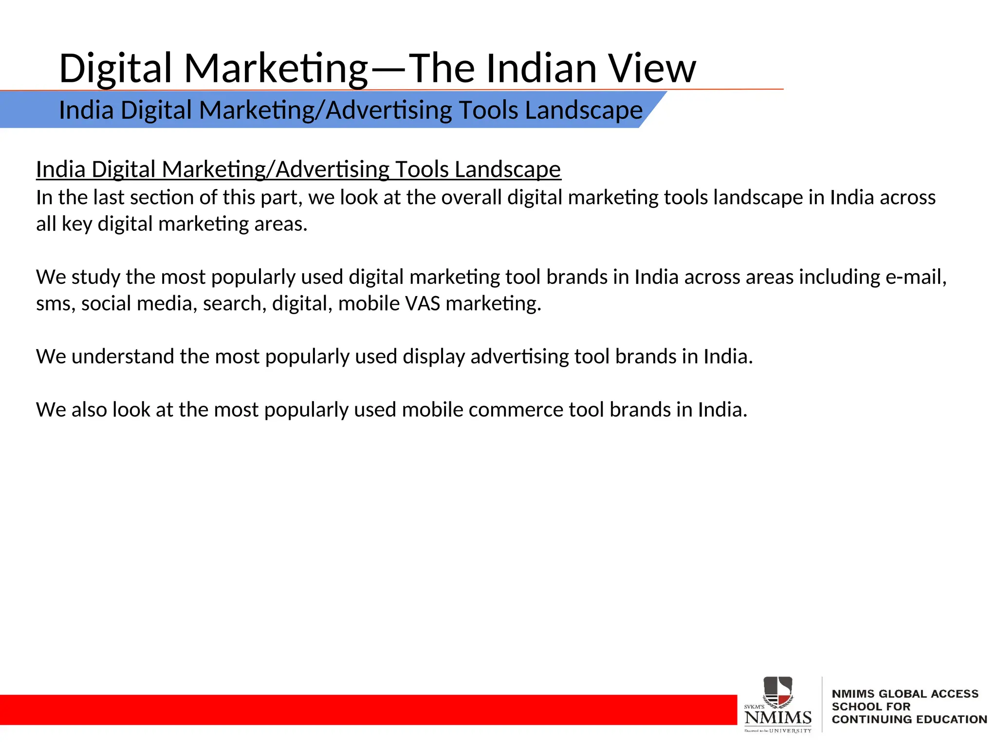 Digital Marketing—The Indian View
India Digital Marketing/Advertising Tools Landscape
India Digital Marketing/Advertising Tools Landscape
In the last section of this part, we look at the overall digital marketing tools landscape in India across
all key digital marketing areas.
We study the most popularly used digital marketing tool brands in India across areas including e-mail,
sms, social media, search, digital, mobile VAS marketing.
We understand the most popularly used display advertising tool brands in India.
We also look at the most popularly used mobile commerce tool brands in India.
 