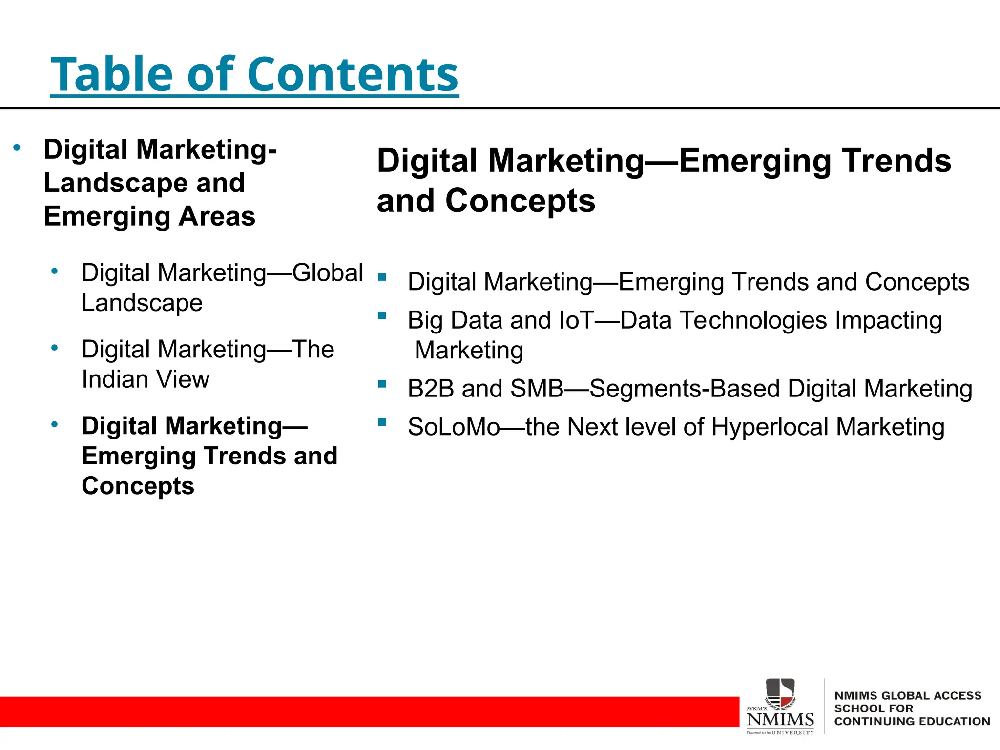 Digital Marketing—Emerging Trends
and Concepts
 Digital Marketing—Emerging Trends and Concepts
 Big Data and IoT—Data Technologies Impacting
Marketing
 B2B and SMB—Segments-Based Digital Marketing
 SoLoMo—the Next level of Hyperlocal Marketing
Table of Contents
• Digital Marketing-
Landscape and
Emerging Areas
• Digital Marketing—Global
Landscape
• Digital Marketing—The
Indian View
• Digital Marketing—
Emerging Trends and
Concepts
 
