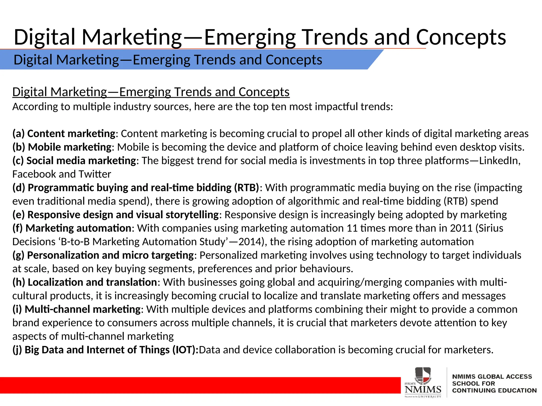 Digital Marketing—Emerging Trends and Concepts
Digital Marketing—Emerging Trends and Concepts
Digital Marketing—Emerging Trends and Concepts
According to multiple industry sources, here are the top ten most impactful trends:
(a) Content marketing: Content marketing is becoming crucial to propel all other kinds of digital marketing areas
(b) Mobile marketing: Mobile is becoming the device and platform of choice leaving behind even desktop visits.
(c) Social media marketing: The biggest trend for social media is investments in top three platforms—LinkedIn,
Facebook and Twitter
(d) Programmatic buying and real-time bidding (RTB): With programmatic media buying on the rise (impacting
even traditional media spend), there is growing adoption of algorithmic and real-time bidding (RTB) spend
(e) Responsive design and visual storytelling: Responsive design is increasingly being adopted by marketing
(f) Marketing automation: With companies using marketing automation 11 times more than in 2011 (Sirius
Decisions ‘B-to-B Marketing Automation Study’—2014), the rising adoption of marketing automation
(g) Personalization and micro targeting: Personalized marketing involves using technology to target individuals
at scale, based on key buying segments, preferences and prior behaviours.
(h) Localization and translation: With businesses going global and acquiring/merging companies with multi-
cultural products, it is increasingly becoming crucial to localize and translate marketing offers and messages
(i) Multi-channel marketing: With multiple devices and platforms combining their might to provide a common
brand experience to consumers across multiple channels, it is crucial that marketers devote attention to key
aspects of multi-channel marketing
(j) Big Data and Internet of Things (IOT):Data and device collaboration is becoming crucial for marketers.
 