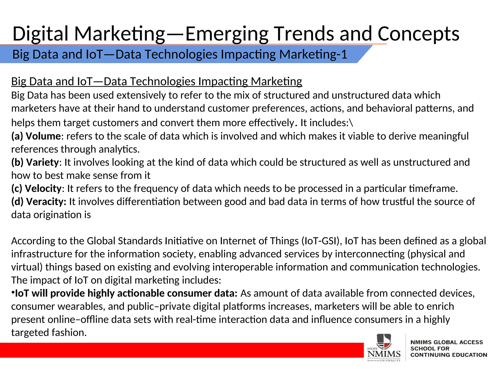 Digital Marketing—Emerging Trends and Concepts
Big Data and IoT—Data Technologies Impacting Marketing-1
Big Data and IoT—Data Technologies Impacting Marketing
Big Data has been used extensively to refer to the mix of structured and unstructured data which
marketers have at their hand to understand customer preferences, actions, and behavioral patterns, and
helps them target customers and convert them more effectively. It includes:
(a) Volume: refers to the scale of data which is involved and which makes it viable to derive meaningful
references through analytics.
(b) Variety: It involves looking at the kind of data which could be structured as well as unstructured and
how to best make sense from it
(c) Velocity: It refers to the frequency of data which needs to be processed in a particular timeframe.
(d) Veracity: It involves differentiation between good and bad data in terms of how trustful the source of
data origination is
According to the Global Standards Initiative on Internet of Things (IoT-GSI), IoT has been defined as a global
infrastructure for the information society, enabling advanced services by interconnecting (physical and
virtual) things based on existing and evolving interoperable information and communication technologies.
The impact of IoT on digital marketing includes:
•IoT will provide highly actionable consumer data: As amount of data available from connected devices,
consumer wearables, and public–private digital platforms increases, marketers will be able to enrich
present online–offline data sets with real-time interaction data and influence consumers in a highly
targeted fashion.
 