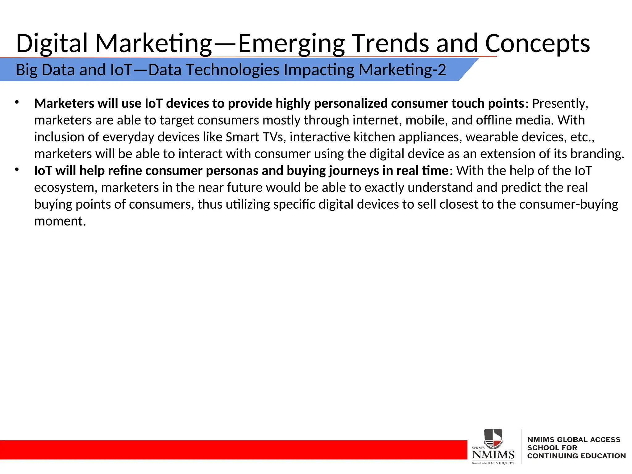 Digital Marketing—Emerging Trends and Concepts
Big Data and IoT—Data Technologies Impacting Marketing-2
• Marketers will use IoT devices to provide highly personalized consumer touch points: Presently,
marketers are able to target consumers mostly through internet, mobile, and offline media. With
inclusion of everyday devices like Smart TVs, interactive kitchen appliances, wearable devices, etc.,
marketers will be able to interact with consumer using the digital device as an extension of its branding.
• IoT will help refine consumer personas and buying journeys in real time: With the help of the IoT
ecosystem, marketers in the near future would be able to exactly understand and predict the real
buying points of consumers, thus utilizing specific digital devices to sell closest to the consumer-buying
moment.
 