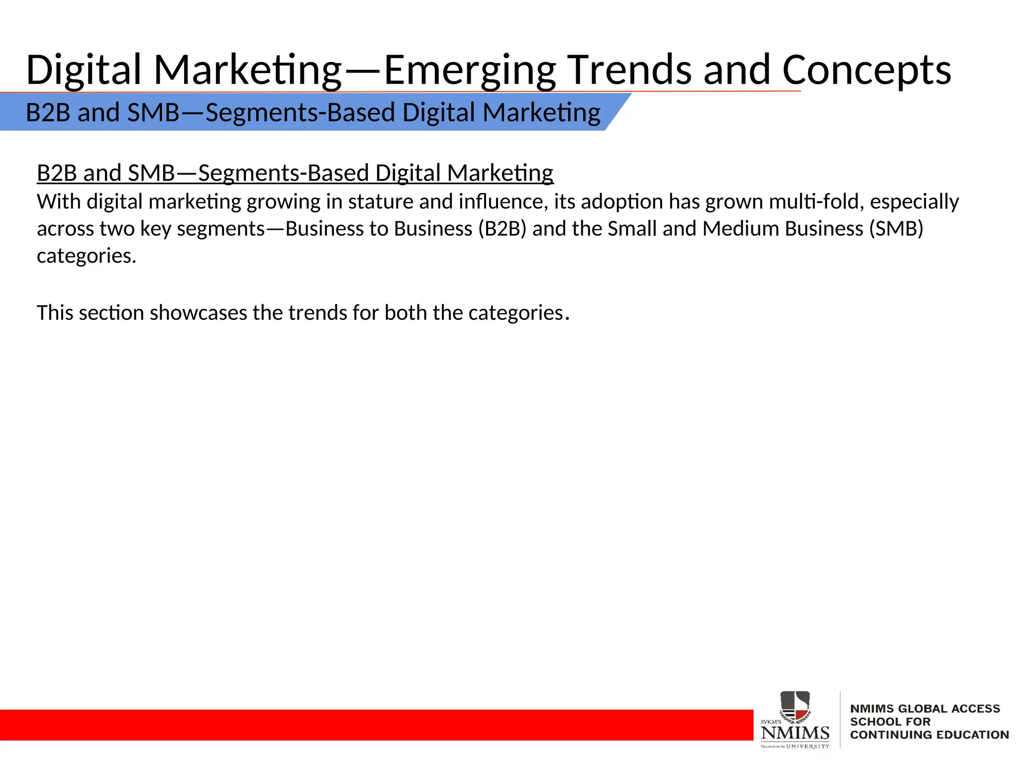 Digital Marketing—Emerging Trends and Concepts
B2B and SMB—Segments-Based Digital Marketing
B2B and SMB—Segments-Based Digital Marketing
With digital marketing growing in stature and influence, its adoption has grown multi-fold, especially
across two key segments—Business to Business (B2B) and the Small and Medium Business (SMB)
categories.
This section showcases the trends for both the categories.
 