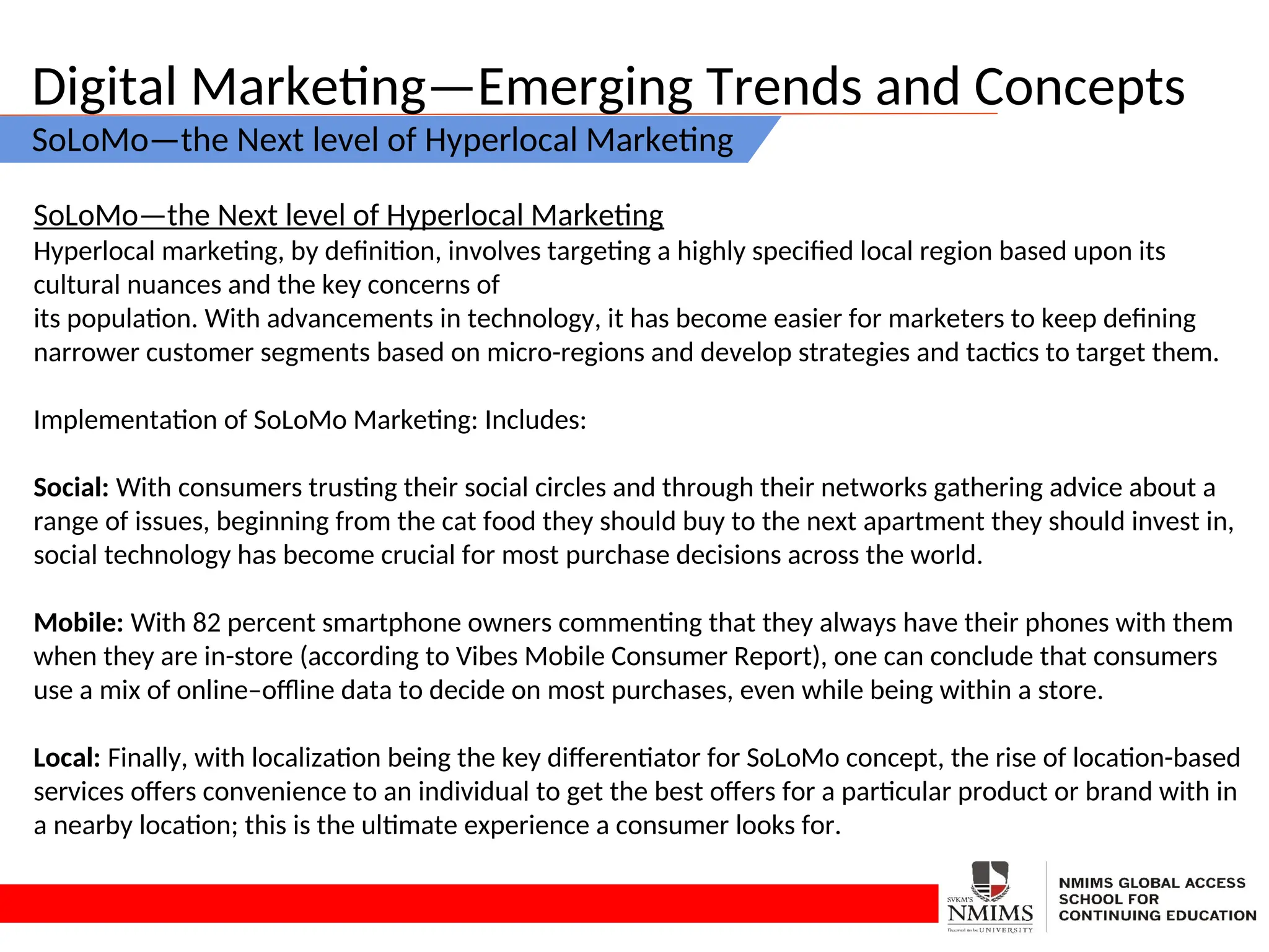 Digital Marketing—Emerging Trends and Concepts
SoLoMo—the Next level of Hyperlocal Marketing
SoLoMo—the Next level of Hyperlocal Marketing
Hyperlocal marketing, by definition, involves targeting a highly specified local region based upon its
cultural nuances and the key concerns of
its population. With advancements in technology, it has become easier for marketers to keep defining
narrower customer segments based on micro-regions and develop strategies and tactics to target them.
Implementation of SoLoMo Marketing: Includes:
Social: With consumers trusting their social circles and through their networks gathering advice about a
range of issues, beginning from the cat food they should buy to the next apartment they should invest in,
social technology has become crucial for most purchase decisions across the world.
Mobile: With 82 percent smartphone owners commenting that they always have their phones with them
when they are in-store (according to Vibes Mobile Consumer Report), one can conclude that consumers
use a mix of online–offline data to decide on most purchases, even while being within a store.
Local: Finally, with localization being the key differentiator for SoLoMo concept, the rise of location-based
services offers convenience to an individual to get the best offers for a particular product or brand with in
a nearby location; this is the ultimate experience a consumer looks for.
 
