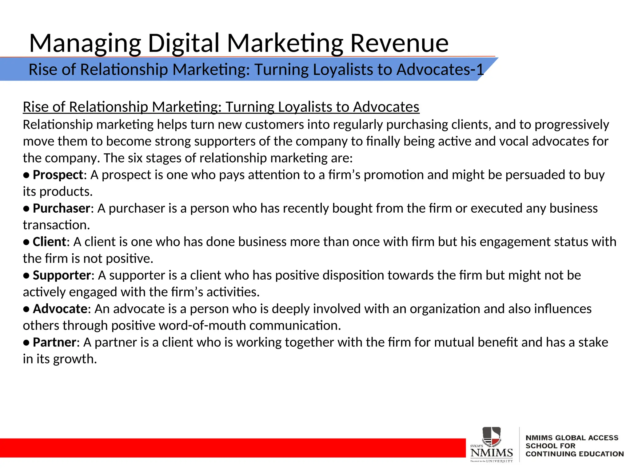 Managing Digital Marketing Revenue
Rise of Relationship Marketing: Turning Loyalists to Advocates-1
Rise of Relationship Marketing: Turning Loyalists to Advocates
Relationship marketing helps turn new customers into regularly purchasing clients, and to progressively
move them to become strong supporters of the company to finally being active and vocal advocates for
the company. The six stages of relationship marketing are:
• Prospect: A prospect is one who pays attention to a firm’s promotion and might be persuaded to buy
its products.
• Purchaser: A purchaser is a person who has recently bought from the firm or executed any business
transaction.
• Client: A client is one who has done business more than once with firm but his engagement status with
the firm is not positive.
• Supporter: A supporter is a client who has positive disposition towards the firm but might not be
actively engaged with the firm’s activities.
• Advocate: An advocate is a person who is deeply involved with an organization and also influences
others through positive word-of-mouth communication.
• Partner: A partner is a client who is working together with the firm for mutual benefit and has a stake
in its growth.
 