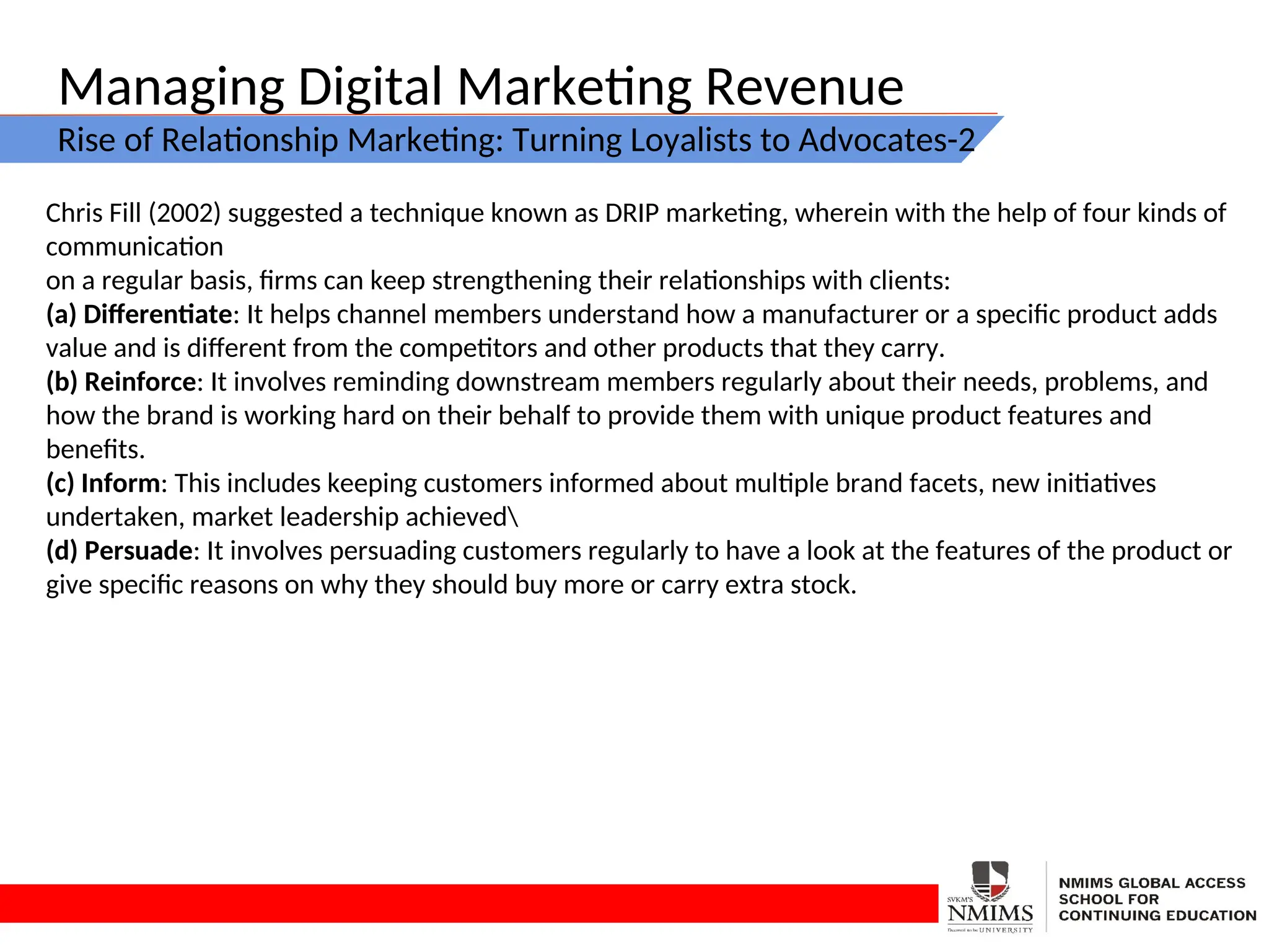 Managing Digital Marketing Revenue
Rise of Relationship Marketing: Turning Loyalists to Advocates-2
Chris Fill (2002) suggested a technique known as DRIP marketing, wherein with the help of four kinds of
communication
on a regular basis, firms can keep strengthening their relationships with clients:
(a) Differentiate: It helps channel members understand how a manufacturer or a specific product adds
value and is different from the competitors and other products that they carry.
(b) Reinforce: It involves reminding downstream members regularly about their needs, problems, and
how the brand is working hard on their behalf to provide them with unique product features and
benefits.
(c) Inform: This includes keeping customers informed about multiple brand facets, new initiatives
undertaken, market leadership achieved
(d) Persuade: It involves persuading customers regularly to have a look at the features of the product or
give specific reasons on why they should buy more or carry extra stock.
 