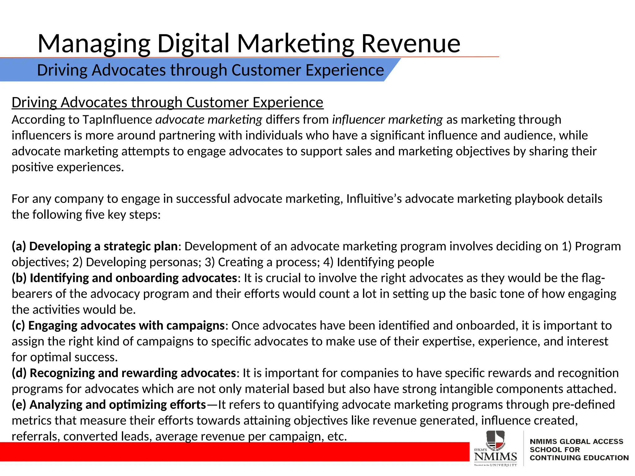 Managing Digital Marketing Revenue
Driving Advocates through Customer Experience
Driving Advocates through Customer Experience
According to TapInfluence advocate marketing differs from influencer marketing as marketing through
influencers is more around partnering with individuals who have a significant influence and audience, while
advocate marketing attempts to engage advocates to support sales and marketing objectives by sharing their
positive experiences.
For any company to engage in successful advocate marketing, Influitive’s advocate marketing playbook details
the following five key steps:
(a) Developing a strategic plan: Development of an advocate marketing program involves deciding on 1) Program
objectives; 2) Developing personas; 3) Creating a process; 4) Identifying people
(b) Identifying and onboarding advocates: It is crucial to involve the right advocates as they would be the flag-
bearers of the advocacy program and their efforts would count a lot in setting up the basic tone of how engaging
the activities would be.
(c) Engaging advocates with campaigns: Once advocates have been identified and onboarded, it is important to
assign the right kind of campaigns to specific advocates to make use of their expertise, experience, and interest
for optimal success.
(d) Recognizing and rewarding advocates: It is important for companies to have specific rewards and recognition
programs for advocates which are not only material based but also have strong intangible components attached.
(e) Analyzing and optimizing efforts—It refers to quantifying advocate marketing programs through pre-defined
metrics that measure their efforts towards attaining objectives like revenue generated, influence created,
referrals, converted leads, average revenue per campaign, etc.
 