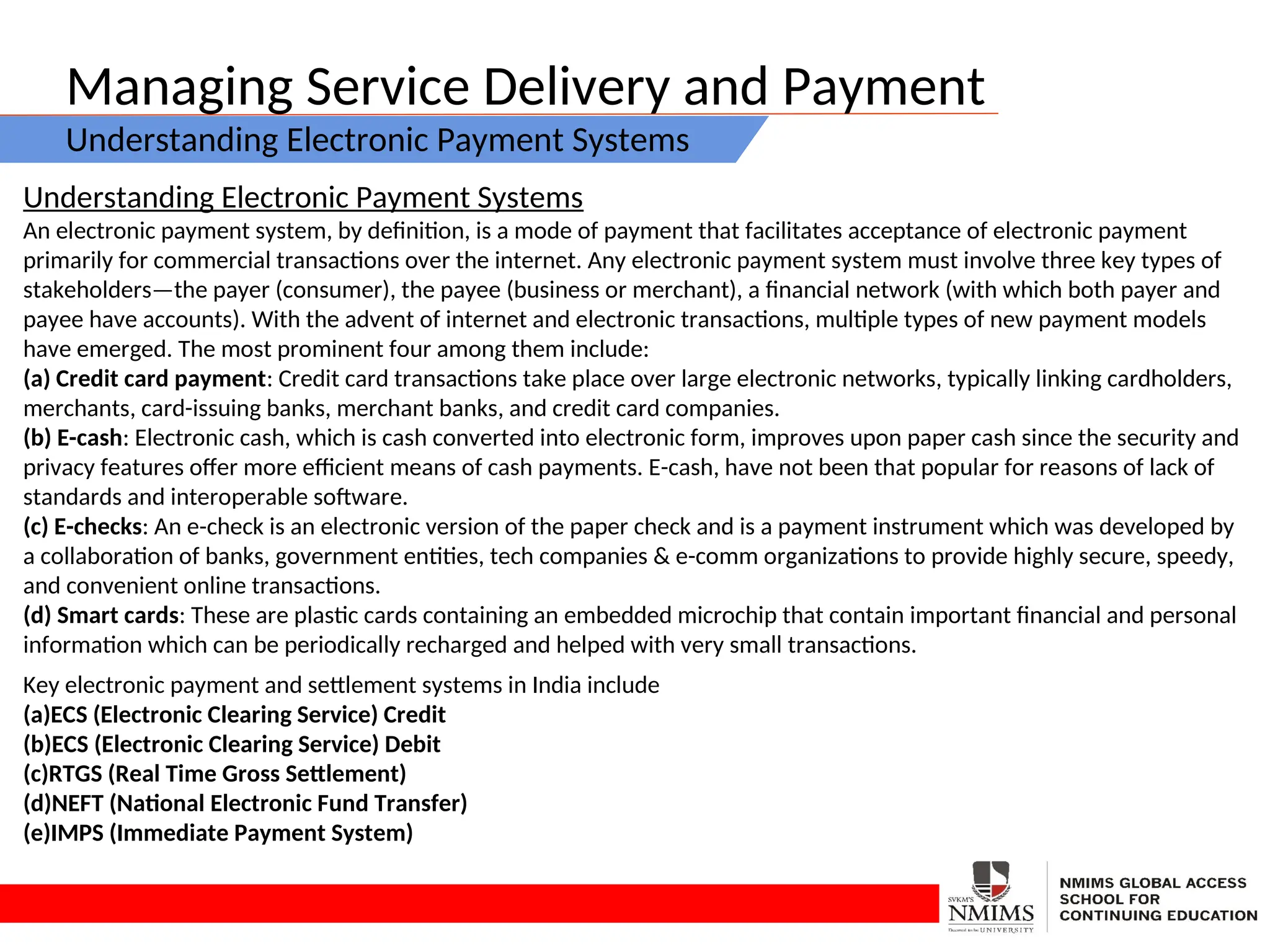 Managing Service Delivery and Payment
Understanding Electronic Payment Systems
Understanding Electronic Payment Systems
An electronic payment system, by definition, is a mode of payment that facilitates acceptance of electronic payment
primarily for commercial transactions over the internet. Any electronic payment system must involve three key types of
stakeholders—the payer (consumer), the payee (business or merchant), a financial network (with which both payer and
payee have accounts). With the advent of internet and electronic transactions, multiple types of new payment models
have emerged. The most prominent four among them include:
(a) Credit card payment: Credit card transactions take place over large electronic networks, typically linking cardholders,
merchants, card-issuing banks, merchant banks, and credit card companies.
(b) E-cash: Electronic cash, which is cash converted into electronic form, improves upon paper cash since the security and
privacy features offer more efficient means of cash payments. E-cash, have not been that popular for reasons of lack of
standards and interoperable software.
(c) E-checks: An e-check is an electronic version of the paper check and is a payment instrument which was developed by
a collaboration of banks, government entities, tech companies & e-comm organizations to provide highly secure, speedy,
and convenient online transactions.
(d) Smart cards: These are plastic cards containing an embedded microchip that contain important financial and personal
information which can be periodically recharged and helped with very small transactions.
Key electronic payment and settlement systems in India include
(a)ECS (Electronic Clearing Service) Credit
(b)ECS (Electronic Clearing Service) Debit
(c)RTGS (Real Time Gross Settlement)
(d)NEFT (National Electronic Fund Transfer)
(e)IMPS (Immediate Payment System)
 