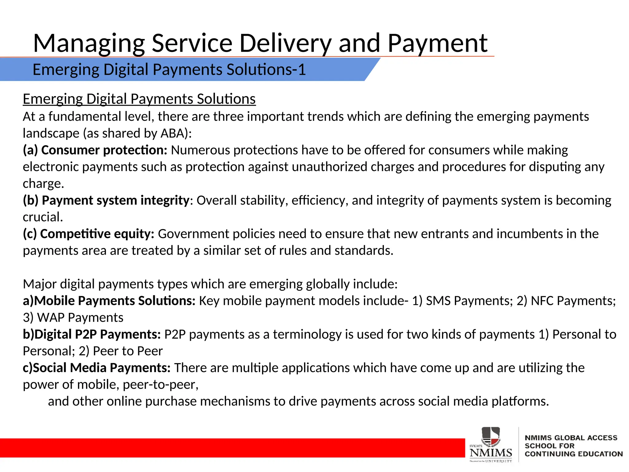 Managing Service Delivery and Payment
Emerging Digital Payments Solutions-1
Emerging Digital Payments Solutions
At a fundamental level, there are three important trends which are defining the emerging payments
landscape (as shared by ABA):
(a) Consumer protection: Numerous protections have to be offered for consumers while making
electronic payments such as protection against unauthorized charges and procedures for disputing any
charge.
(b) Payment system integrity: Overall stability, efficiency, and integrity of payments system is becoming
crucial.
(c) Competitive equity: Government policies need to ensure that new entrants and incumbents in the
payments area are treated by a similar set of rules and standards.
Major digital payments types which are emerging globally include:
a)Mobile Payments Solutions: Key mobile payment models include- 1) SMS Payments; 2) NFC Payments;
3) WAP Payments
b)Digital P2P Payments: P2P payments as a terminology is used for two kinds of payments 1) Personal to
Personal; 2) Peer to Peer
c)Social Media Payments: There are multiple applications which have come up and are utilizing the
power of mobile, peer-to-peer,
and other online purchase mechanisms to drive payments across social media platforms.
 