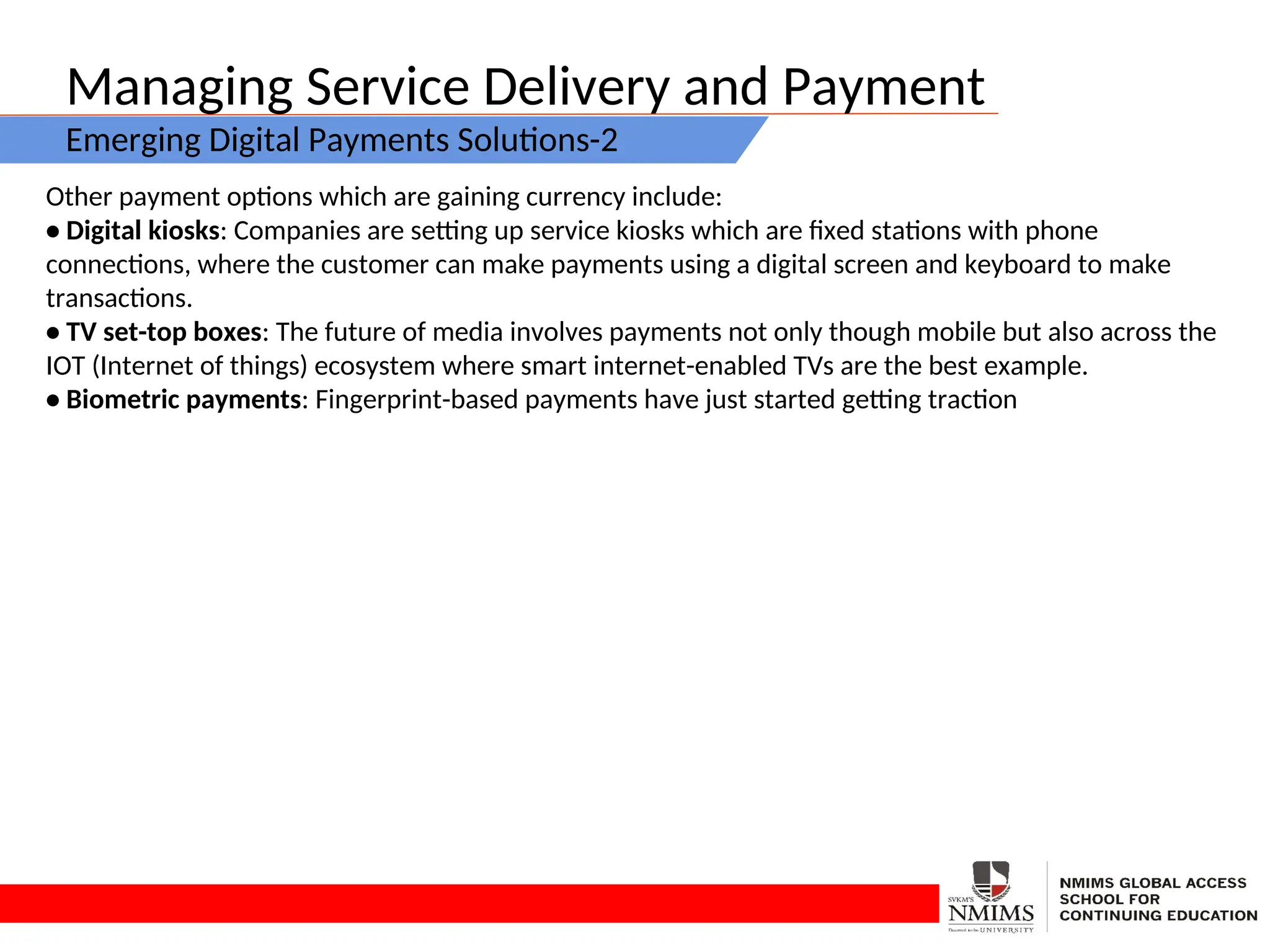 Managing Service Delivery and Payment
Emerging Digital Payments Solutions-2
Other payment options which are gaining currency include:
• Digital kiosks: Companies are setting up service kiosks which are fixed stations with phone
connections, where the customer can make payments using a digital screen and keyboard to make
transactions.
• TV set-top boxes: The future of media involves payments not only though mobile but also across the
IOT (Internet of things) ecosystem where smart internet-enabled TVs are the best example.
• Biometric payments: Fingerprint-based payments have just started getting traction
 