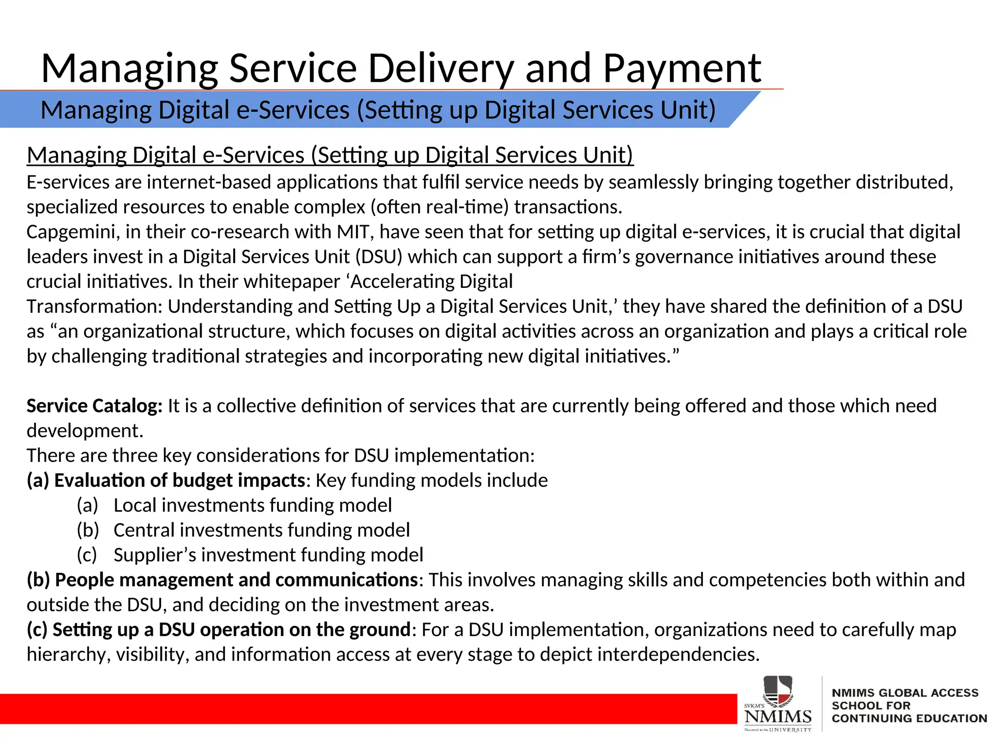 Managing Service Delivery and Payment
Managing Digital e-Services (Setting up Digital Services Unit)
Managing Digital e-Services (Setting up Digital Services Unit)
E-services are internet-based applications that fulfil service needs by seamlessly bringing together distributed,
specialized resources to enable complex (often real-time) transactions.
Capgemini, in their co-research with MIT, have seen that for setting up digital e-services, it is crucial that digital
leaders invest in a Digital Services Unit (DSU) which can support a firm’s governance initiatives around these
crucial initiatives. In their whitepaper ‘Accelerating Digital
Transformation: Understanding and Setting Up a Digital Services Unit,’ they have shared the definition of a DSU
as “an organizational structure, which focuses on digital activities across an organization and plays a critical role
by challenging traditional strategies and incorporating new digital initiatives.”
Service Catalog: It is a collective definition of services that are currently being offered and those which need
development.
There are three key considerations for DSU implementation:
(a) Evaluation of budget impacts: Key funding models include
(a) Local investments funding model
(b) Central investments funding model
(c) Supplier’s investment funding model
(b) People management and communications: This involves managing skills and competencies both within and
outside the DSU, and deciding on the investment areas.
(c) Setting up a DSU operation on the ground: For a DSU implementation, organizations need to carefully map
hierarchy, visibility, and information access at every stage to depict interdependencies.
 