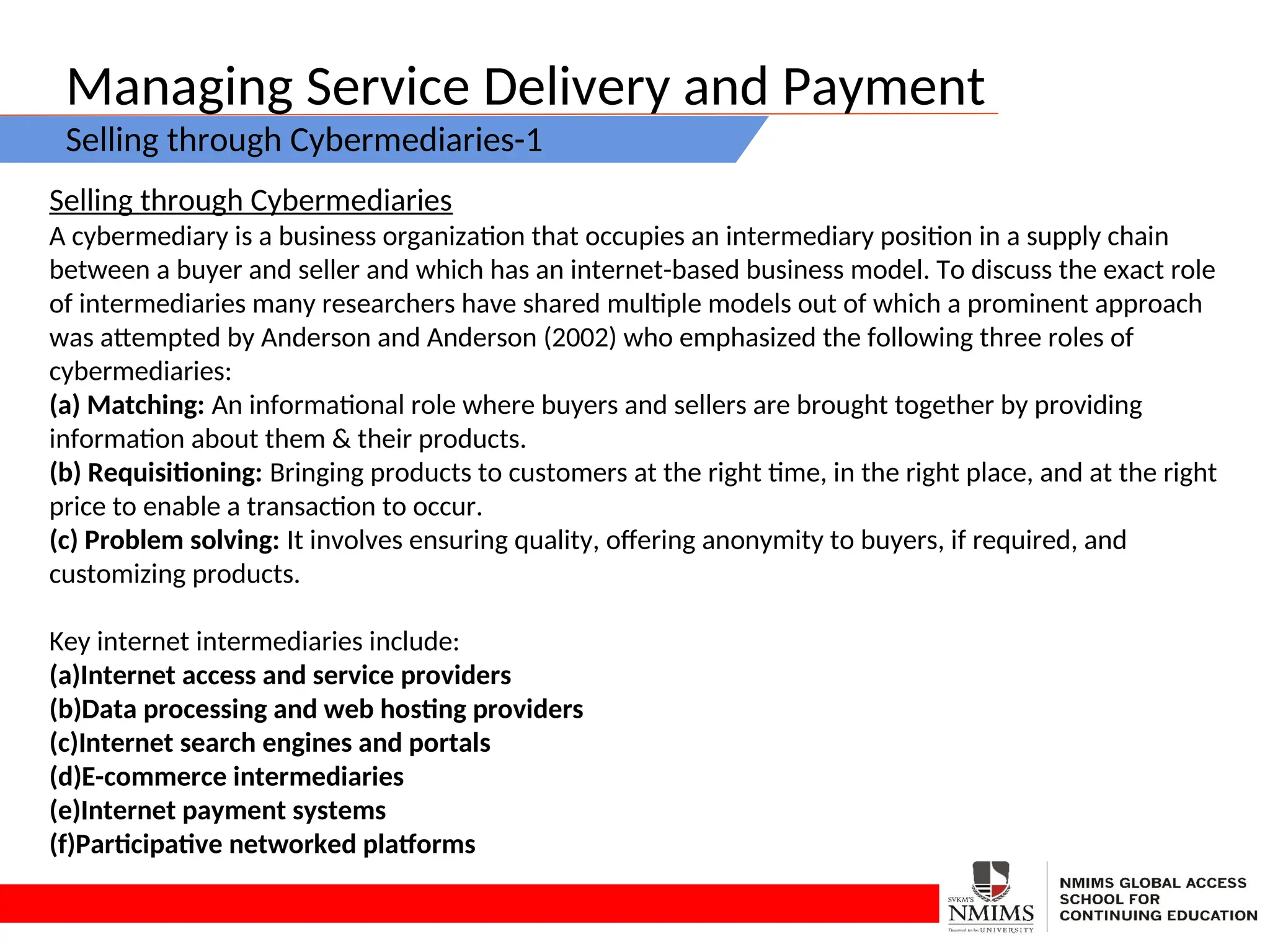 Managing Service Delivery and Payment
Selling through Cybermediaries-1
Selling through Cybermediaries
A cybermediary is a business organization that occupies an intermediary position in a supply chain
between a buyer and seller and which has an internet-based business model. To discuss the exact role
of intermediaries many researchers have shared multiple models out of which a prominent approach
was attempted by Anderson and Anderson (2002) who emphasized the following three roles of
cybermediaries:
(a) Matching: An informational role where buyers and sellers are brought together by providing
information about them & their products.
(b) Requisitioning: Bringing products to customers at the right time, in the right place, and at the right
price to enable a transaction to occur.
(c) Problem solving: It involves ensuring quality, offering anonymity to buyers, if required, and
customizing products.
Key internet intermediaries include:
(a)Internet access and service providers
(b)Data processing and web hosting providers
(c)Internet search engines and portals
(d)E-commerce intermediaries
(e)Internet payment systems
(f)Participative networked platforms
 