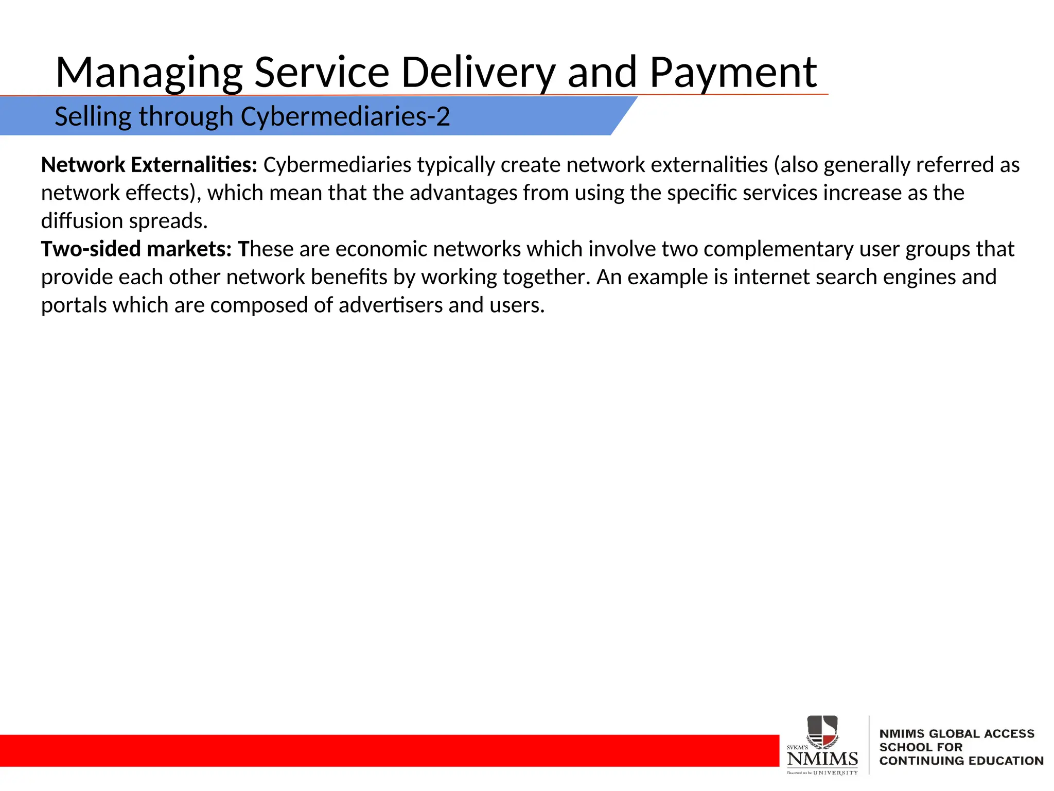 Managing Service Delivery and Payment
Selling through Cybermediaries-2
Network Externalities: Cybermediaries typically create network externalities (also generally referred as
network effects), which mean that the advantages from using the specific services increase as the
diffusion spreads.
Two-sided markets: These are economic networks which involve two complementary user groups that
provide each other network benefits by working together. An example is internet search engines and
portals which are composed of advertisers and users.
 