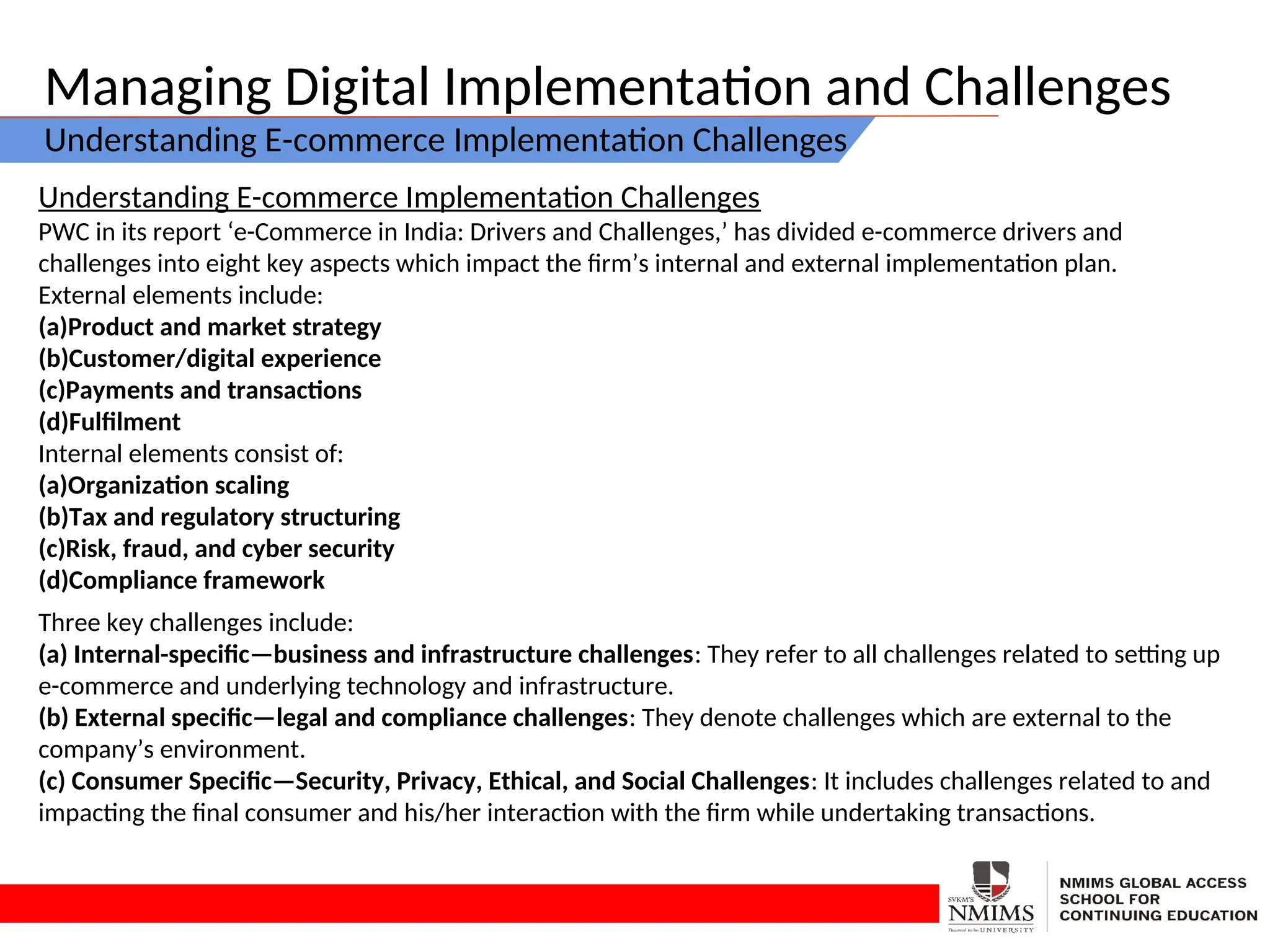 Managing Digital Implementation and Challenges
Understanding E-commerce Implementation Challenges
Understanding E-commerce Implementation Challenges
PWC in its report ‘e-Commerce in India: Drivers and Challenges,’ has divided e-commerce drivers and
challenges into eight key aspects which impact the firm’s internal and external implementation plan.
External elements include:
(a)Product and market strategy
(b)Customer/digital experience
(c)Payments and transactions
(d)Fulfilment
Internal elements consist of:
(a)Organization scaling
(b)Tax and regulatory structuring
(c)Risk, fraud, and cyber security
(d)Compliance framework
Three key challenges include:
(a) Internal-specific—business and infrastructure challenges: They refer to all challenges related to setting up
e-commerce and underlying technology and infrastructure.
(b) External specific—legal and compliance challenges: They denote challenges which are external to the
company’s environment.
(c) Consumer Specific—Security, Privacy, Ethical, and Social Challenges: It includes challenges related to and
impacting the final consumer and his/her interaction with the firm while undertaking transactions.
 