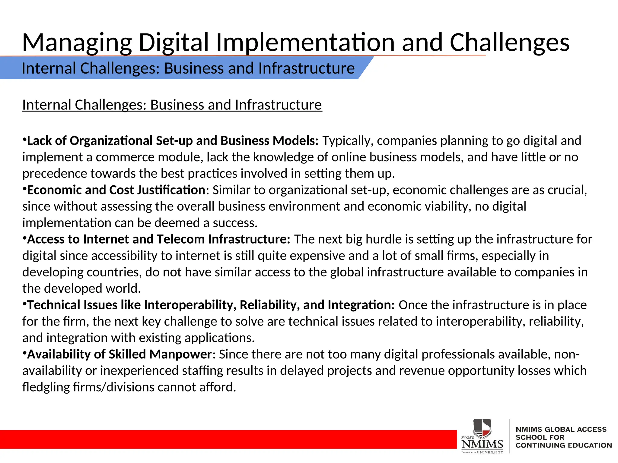 Managing Digital Implementation and Challenges
Internal Challenges: Business and Infrastructure
Internal Challenges: Business and Infrastructure
•Lack of Organizational Set-up and Business Models: Typically, companies planning to go digital and
implement a commerce module, lack the knowledge of online business models, and have little or no
precedence towards the best practices involved in setting them up.
•Economic and Cost Justification: Similar to organizational set-up, economic challenges are as crucial,
since without assessing the overall business environment and economic viability, no digital
implementation can be deemed a success.
•Access to Internet and Telecom Infrastructure: The next big hurdle is setting up the infrastructure for
digital since accessibility to internet is still quite expensive and a lot of small firms, especially in
developing countries, do not have similar access to the global infrastructure available to companies in
the developed world.
•Technical Issues like Interoperability, Reliability, and Integration: Once the infrastructure is in place
for the firm, the next key challenge to solve are technical issues related to interoperability, reliability,
and integration with existing applications.
•Availability of Skilled Manpower: Since there are not too many digital professionals available, non-
availability or inexperienced staffing results in delayed projects and revenue opportunity losses which
fledgling firms/divisions cannot afford.
 