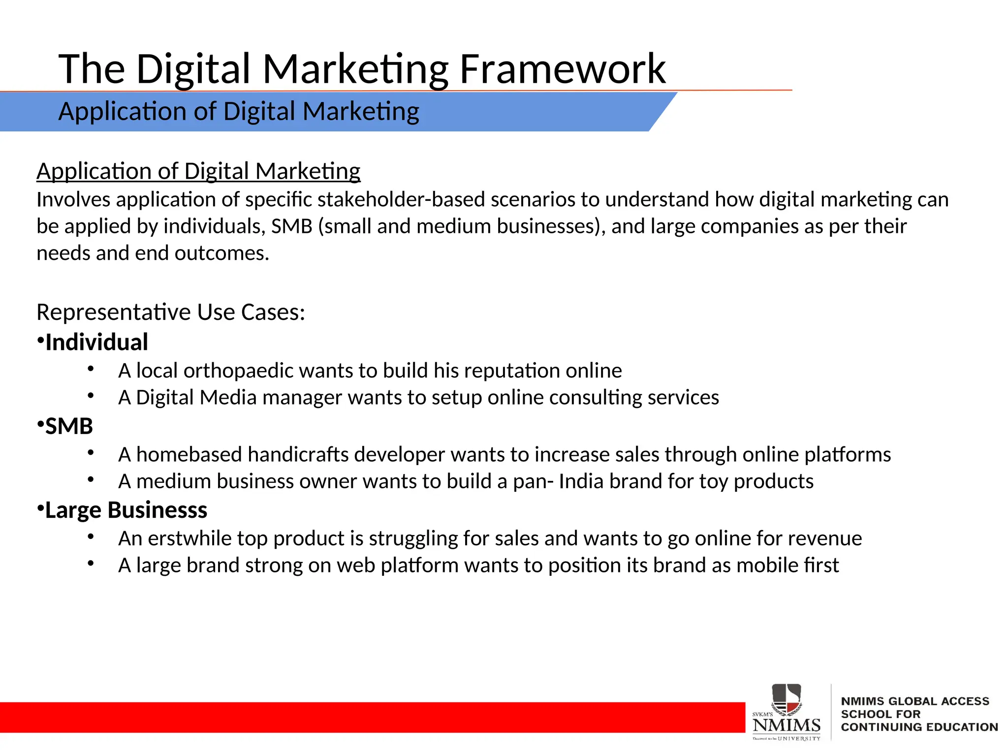 The Digital Marketing Framework
Application of Digital Marketing
Application of Digital Marketing
Involves application of specific stakeholder-based scenarios to understand how digital marketing can
be applied by individuals, SMB (small and medium businesses), and large companies as per their
needs and end outcomes.
Representative Use Cases:
•Individual
• A local orthopaedic wants to build his reputation online
• A Digital Media manager wants to setup online consulting services
•SMB
• A homebased handicrafts developer wants to increase sales through online platforms
• A medium business owner wants to build a pan- India brand for toy products
•Large Businesss
• An erstwhile top product is struggling for sales and wants to go online for revenue
• A large brand strong on web platform wants to position its brand as mobile first
 