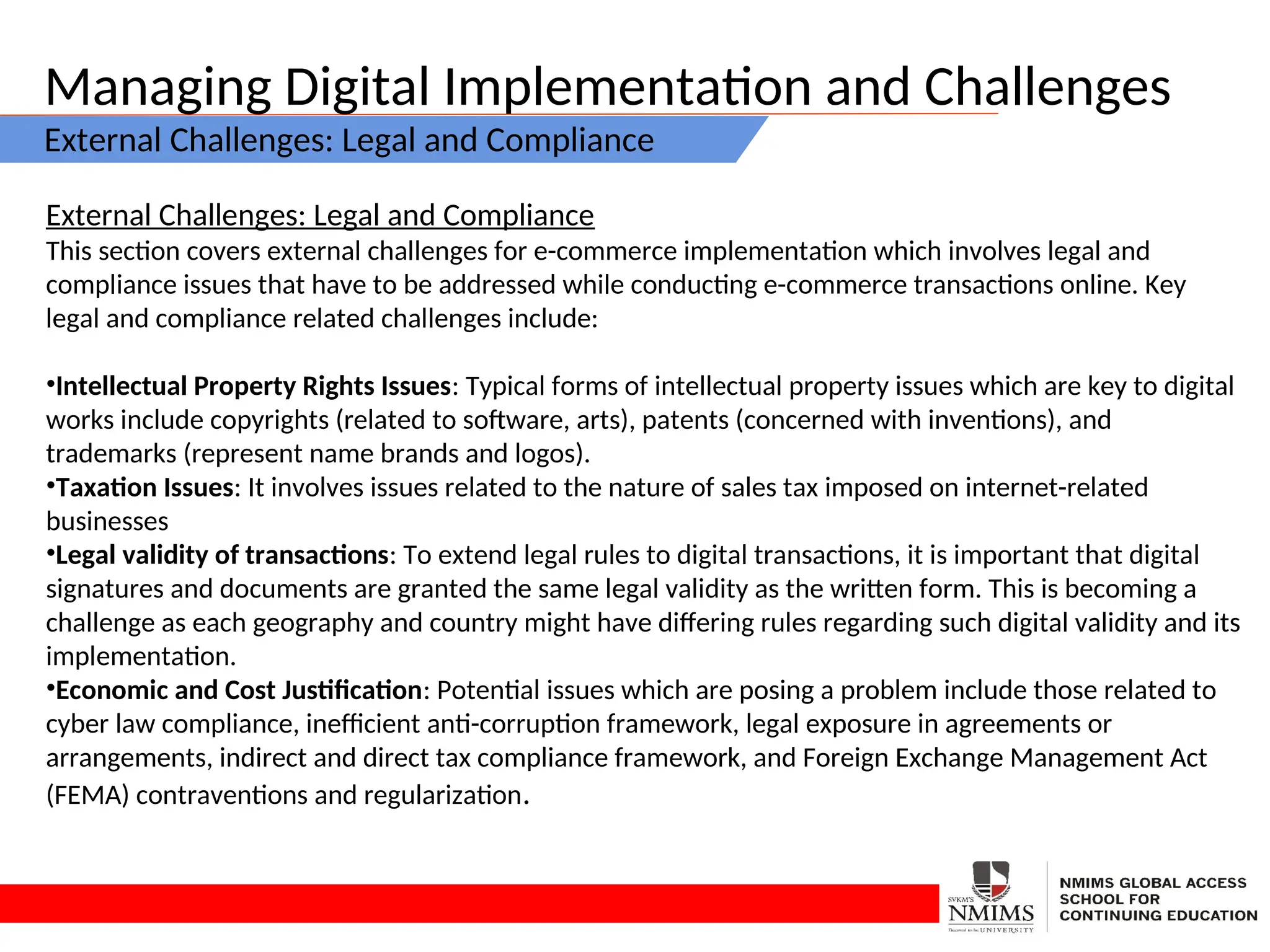 Managing Digital Implementation and Challenges
External Challenges: Legal and Compliance
External Challenges: Legal and Compliance
This section covers external challenges for e-commerce implementation which involves legal and
compliance issues that have to be addressed while conducting e-commerce transactions online. Key
legal and compliance related challenges include:
•Intellectual Property Rights Issues: Typical forms of intellectual property issues which are key to digital
works include copyrights (related to software, arts), patents (concerned with inventions), and
trademarks (represent name brands and logos).
•Taxation Issues: It involves issues related to the nature of sales tax imposed on internet-related
businesses
•Legal validity of transactions: To extend legal rules to digital transactions, it is important that digital
signatures and documents are granted the same legal validity as the written form. This is becoming a
challenge as each geography and country might have differing rules regarding such digital validity and its
implementation.
•Economic and Cost Justification: Potential issues which are posing a problem include those related to
cyber law compliance, inefficient anti-corruption framework, legal exposure in agreements or
arrangements, indirect and direct tax compliance framework, and Foreign Exchange Management Act
(FEMA) contraventions and regularization.
 