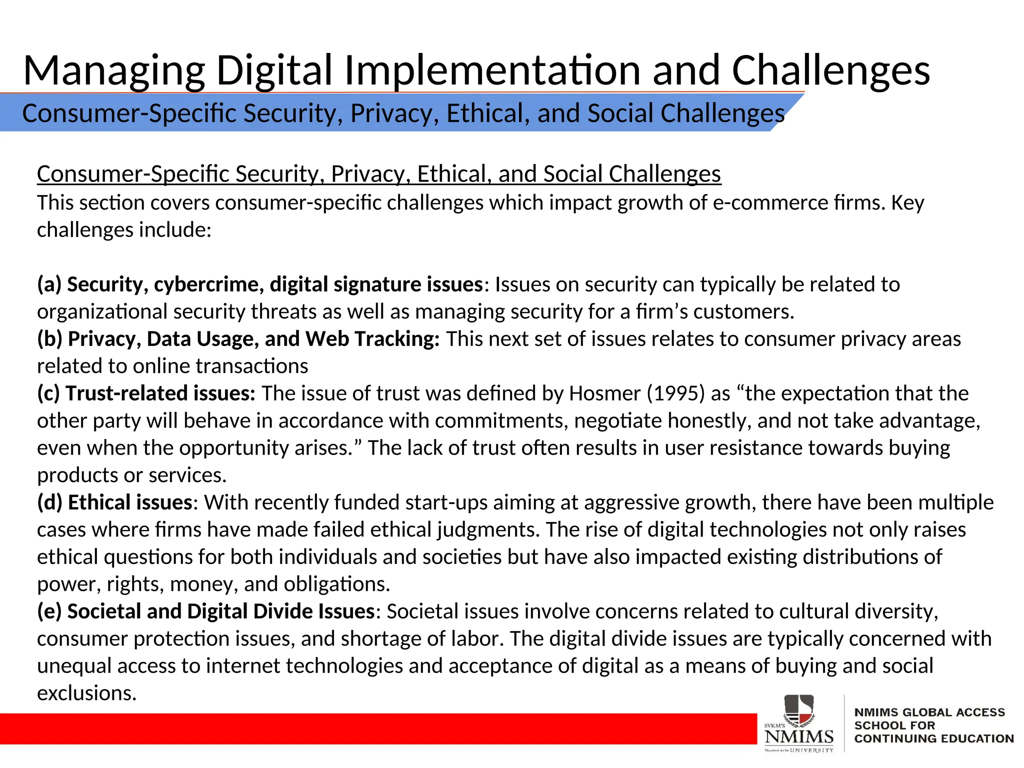 Managing Digital Implementation and Challenges
Consumer-Specific Security, Privacy, Ethical, and Social Challenges
Consumer-Specific Security, Privacy, Ethical, and Social Challenges
This section covers consumer-specific challenges which impact growth of e-commerce firms. Key
challenges include:
(a) Security, cybercrime, digital signature issues: Issues on security can typically be related to
organizational security threats as well as managing security for a firm’s customers.
(b) Privacy, Data Usage, and Web Tracking: This next set of issues relates to consumer privacy areas
related to online transactions
(c) Trust-related issues: The issue of trust was defined by Hosmer (1995) as “the expectation that the
other party will behave in accordance with commitments, negotiate honestly, and not take advantage,
even when the opportunity arises.” The lack of trust often results in user resistance towards buying
products or services.
(d) Ethical issues: With recently funded start-ups aiming at aggressive growth, there have been multiple
cases where firms have made failed ethical judgments. The rise of digital technologies not only raises
ethical questions for both individuals and societies but have also impacted existing distributions of
power, rights, money, and obligations.
(e) Societal and Digital Divide Issues: Societal issues involve concerns related to cultural diversity,
consumer protection issues, and shortage of labor. The digital divide issues are typically concerned with
unequal access to internet technologies and acceptance of digital as a means of buying and social
exclusions.
 
