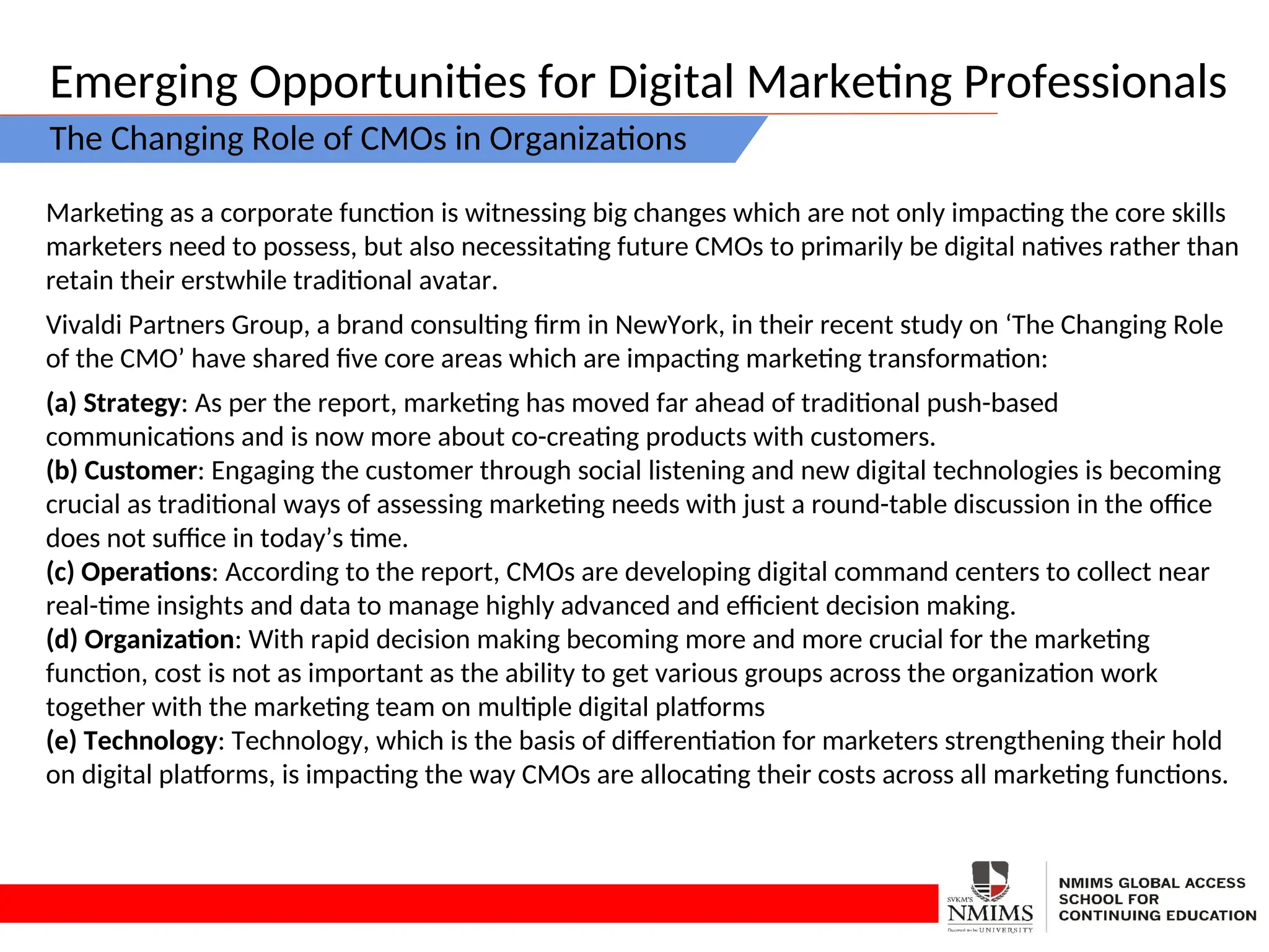 Emerging Opportunities for Digital Marketing Professionals
The Changing Role of CMOs in Organizations
Marketing as a corporate function is witnessing big changes which are not only impacting the core skills
marketers need to possess, but also necessitating future CMOs to primarily be digital natives rather than
retain their erstwhile traditional avatar.
Vivaldi Partners Group, a brand consulting firm in NewYork, in their recent study on ‘The Changing Role
of the CMO’ have shared five core areas which are impacting marketing transformation:
(a) Strategy: As per the report, marketing has moved far ahead of traditional push-based
communications and is now more about co-creating products with customers.
(b) Customer: Engaging the customer through social listening and new digital technologies is becoming
crucial as traditional ways of assessing marketing needs with just a round-table discussion in the office
does not suffice in today’s time.
(c) Operations: According to the report, CMOs are developing digital command centers to collect near
real-time insights and data to manage highly advanced and efficient decision making.
(d) Organization: With rapid decision making becoming more and more crucial for the marketing
function, cost is not as important as the ability to get various groups across the organization work
together with the marketing team on multiple digital platforms
(e) Technology: Technology, which is the basis of differentiation for marketers strengthening their hold
on digital platforms, is impacting the way CMOs are allocating their costs across all marketing functions.
 