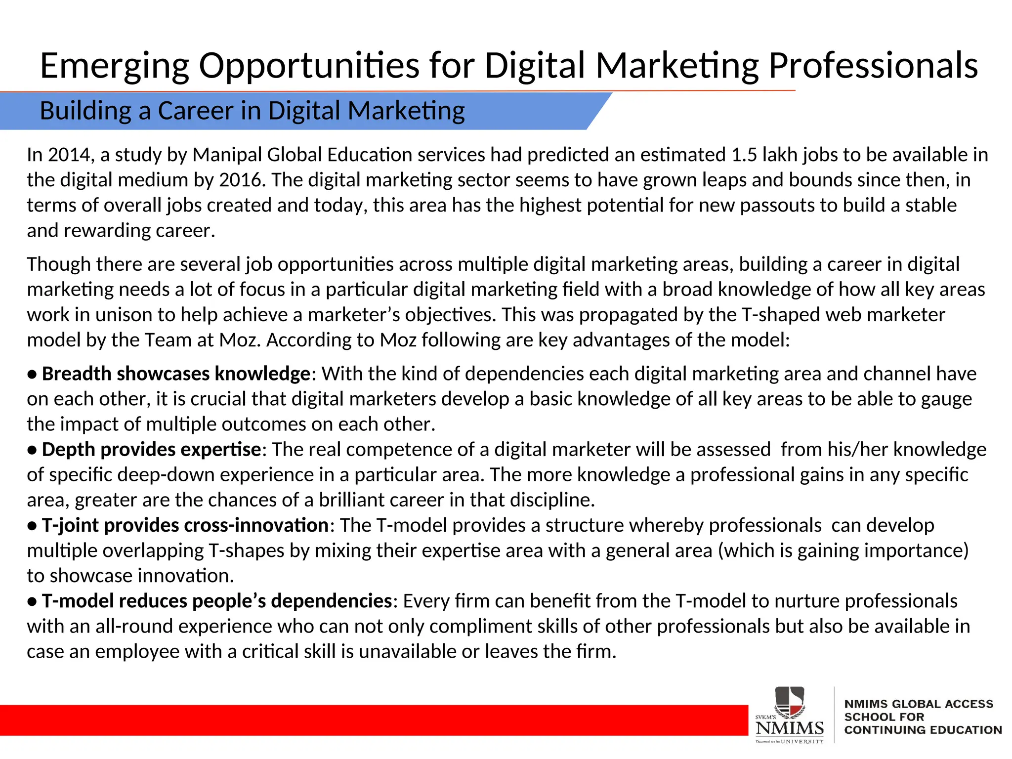 Emerging Opportunities for Digital Marketing Professionals
Building a Career in Digital Marketing
In 2014, a study by Manipal Global Education services had predicted an estimated 1.5 lakh jobs to be available in
the digital medium by 2016. The digital marketing sector seems to have grown leaps and bounds since then, in
terms of overall jobs created and today, this area has the highest potential for new passouts to build a stable
and rewarding career.
Though there are several job opportunities across multiple digital marketing areas, building a career in digital
marketing needs a lot of focus in a particular digital marketing field with a broad knowledge of how all key areas
work in unison to help achieve a marketer’s objectives. This was propagated by the T-shaped web marketer
model by the Team at Moz. According to Moz following are key advantages of the model:
• Breadth showcases knowledge: With the kind of dependencies each digital marketing area and channel have
on each other, it is crucial that digital marketers develop a basic knowledge of all key areas to be able to gauge
the impact of multiple outcomes on each other.
• Depth provides expertise: The real competence of a digital marketer will be assessed from his/her knowledge
of specific deep-down experience in a particular area. The more knowledge a professional gains in any specific
area, greater are the chances of a brilliant career in that discipline.
• T-joint provides cross-innovation: The T-model provides a structure whereby professionals can develop
multiple overlapping T-shapes by mixing their expertise area with a general area (which is gaining importance)
to showcase innovation.
• T-model reduces people’s dependencies: Every firm can benefit from the T-model to nurture professionals
with an all-round experience who can not only compliment skills of other professionals but also be available in
case an employee with a critical skill is unavailable or leaves the firm.
 