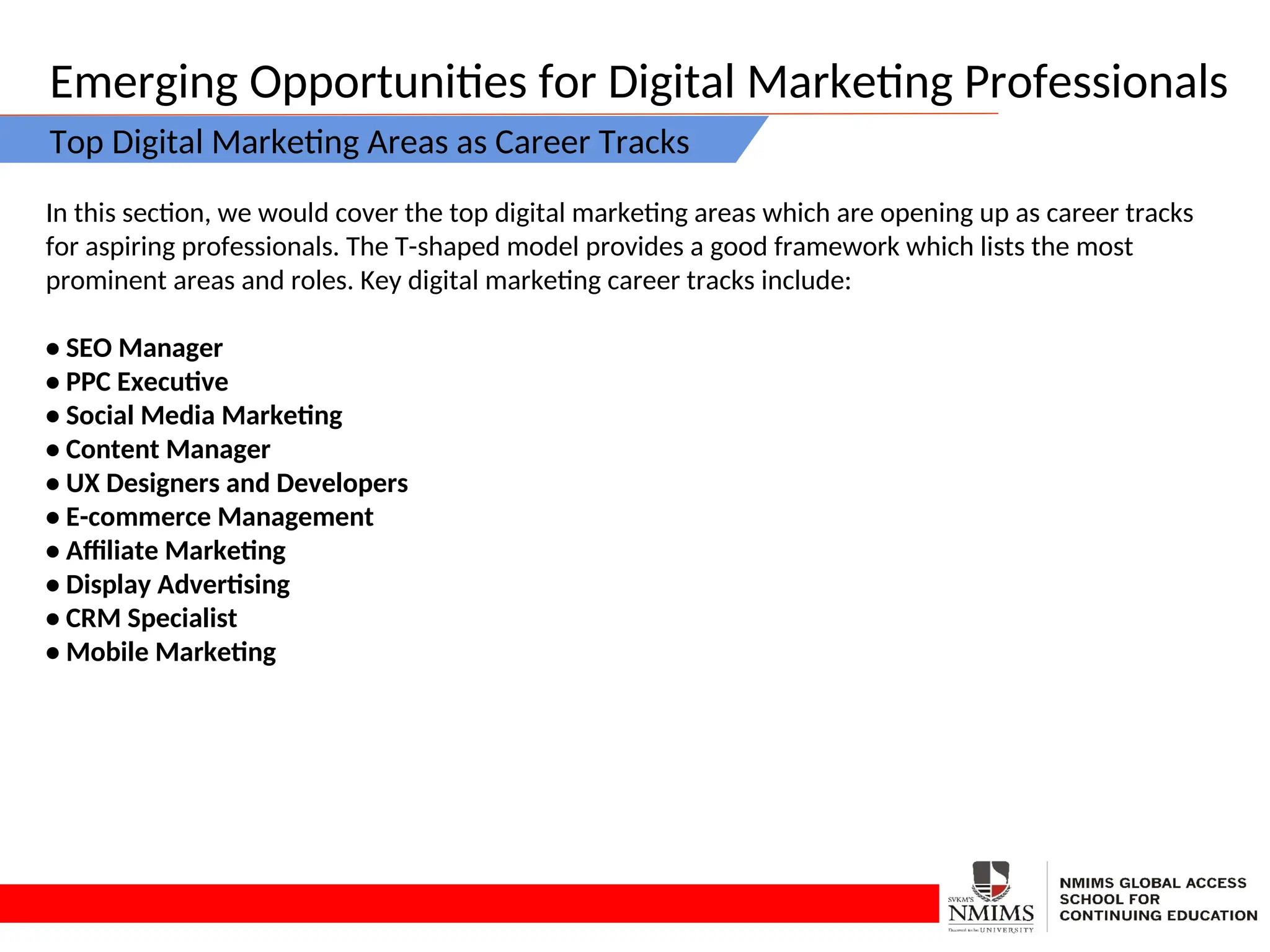 Emerging Opportunities for Digital Marketing Professionals
Top Digital Marketing Areas as Career Tracks
In this section, we would cover the top digital marketing areas which are opening up as career tracks
for aspiring professionals. The T-shaped model provides a good framework which lists the most
prominent areas and roles. Key digital marketing career tracks include:
• SEO Manager
• PPC Executive
• Social Media Marketing
• Content Manager
• UX Designers and Developers
• E-commerce Management
• Affiliate Marketing
• Display Advertising
• CRM Specialist
• Mobile Marketing
 