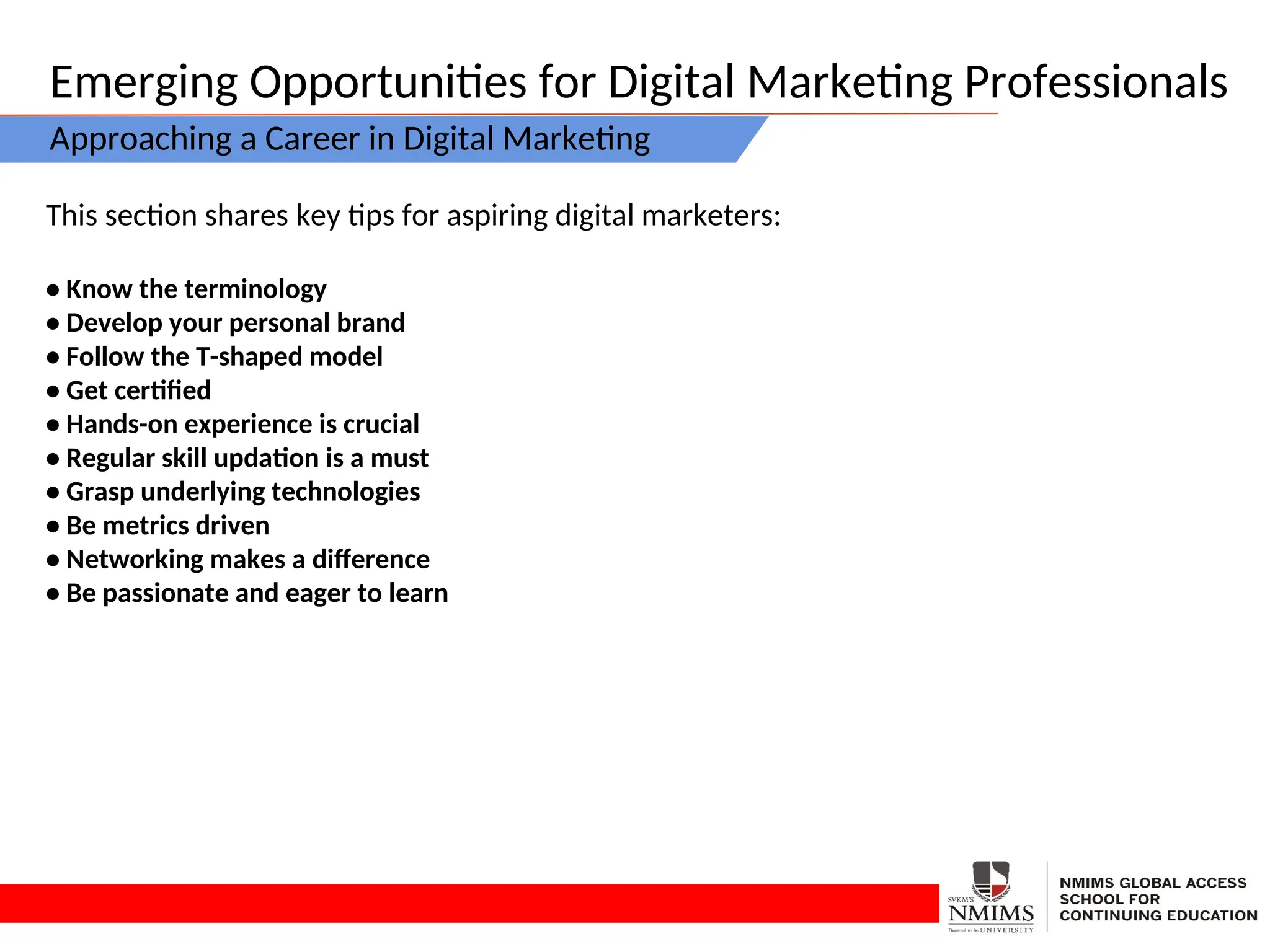 Emerging Opportunities for Digital Marketing Professionals
Approaching a Career in Digital Marketing
This section shares key tips for aspiring digital marketers:
• Know the terminology
• Develop your personal brand
• Follow the T-shaped model
• Get certified
• Hands-on experience is crucial
• Regular skill updation is a must
• Grasp underlying technologies
• Be metrics driven
• Networking makes a difference
• Be passionate and eager to learn
 