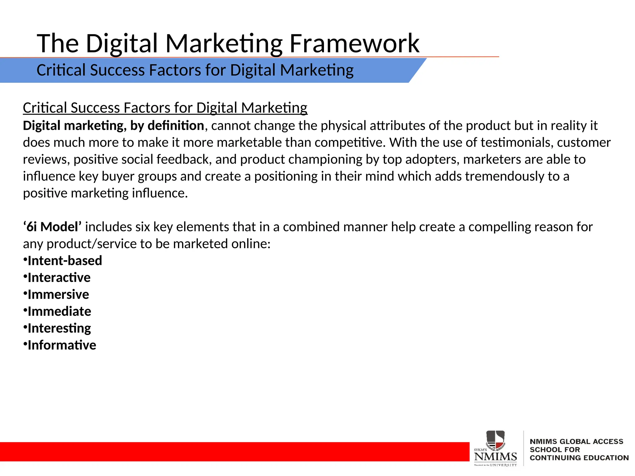 The Digital Marketing Framework
Critical Success Factors for Digital Marketing
Critical Success Factors for Digital Marketing
Digital marketing, by definition, cannot change the physical attributes of the product but in reality it
does much more to make it more marketable than competitive. With the use of testimonials, customer
reviews, positive social feedback, and product championing by top adopters, marketers are able to
influence key buyer groups and create a positioning in their mind which adds tremendously to a
positive marketing influence.
‘6i Model’ includes six key elements that in a combined manner help create a compelling reason for
any product/service to be marketed online:
•Intent-based
•Interactive
•Immersive
•Immediate
•Interesting
•Informative
 
