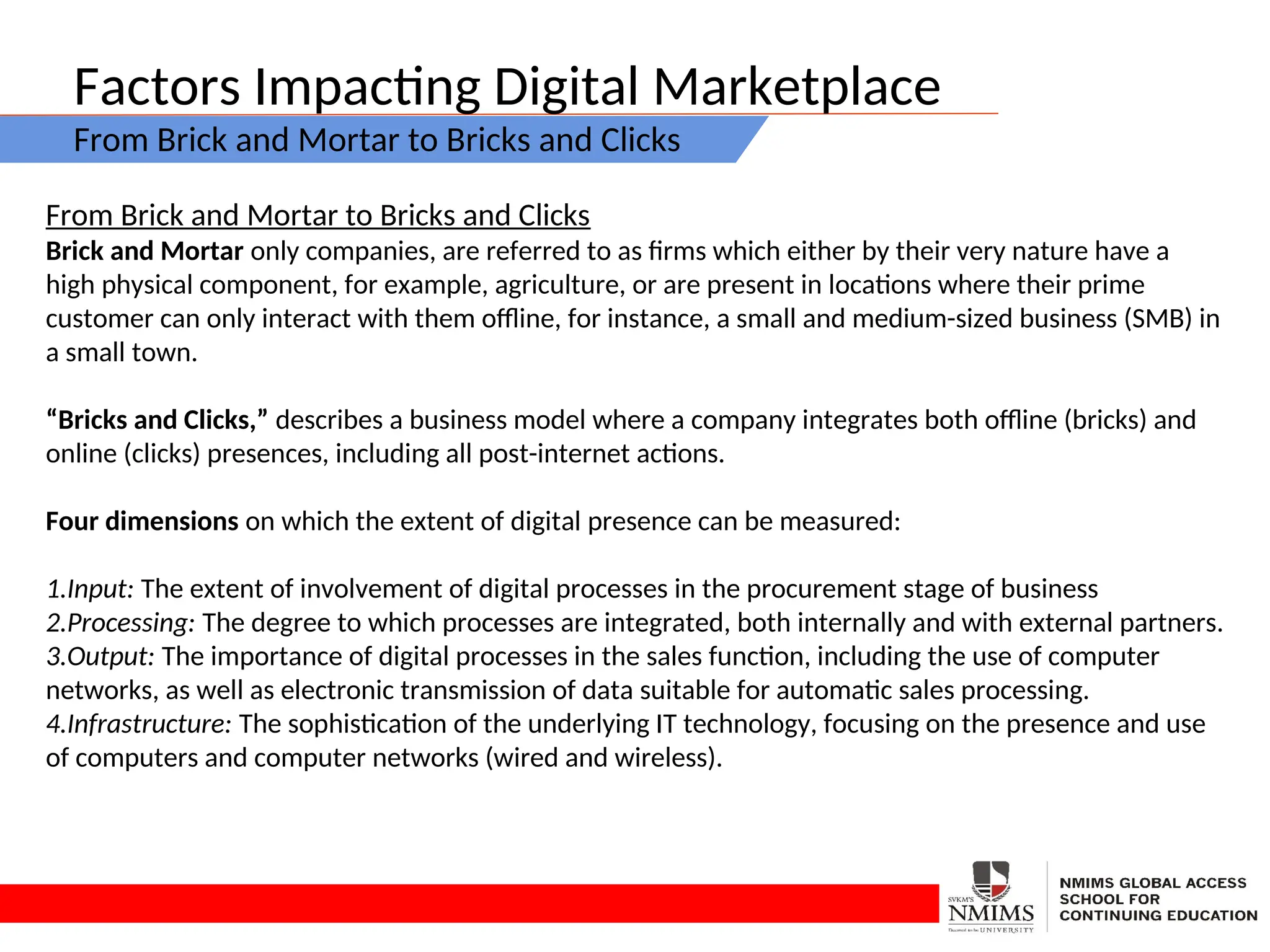 Factors Impacting Digital Marketplace
From Brick and Mortar to Bricks and Clicks
From Brick and Mortar to Bricks and Clicks
Brick and Mortar only companies, are referred to as firms which either by their very nature have a
high physical component, for example, agriculture, or are present in locations where their prime
customer can only interact with them offline, for instance, a small and medium-sized business (SMB) in
a small town.
“Bricks and Clicks,” describes a business model where a company integrates both offline (bricks) and
online (clicks) presences, including all post-internet actions.
Four dimensions on which the extent of digital presence can be measured:
1.Input: The extent of involvement of digital processes in the procurement stage of business
2.Processing: The degree to which processes are integrated, both internally and with external partners.
3.Output: The importance of digital processes in the sales function, including the use of computer
networks, as well as electronic transmission of data suitable for automatic sales processing.
4.Infrastructure: The sophistication of the underlying IT technology, focusing on the presence and use
of computers and computer networks (wired and wireless).
 