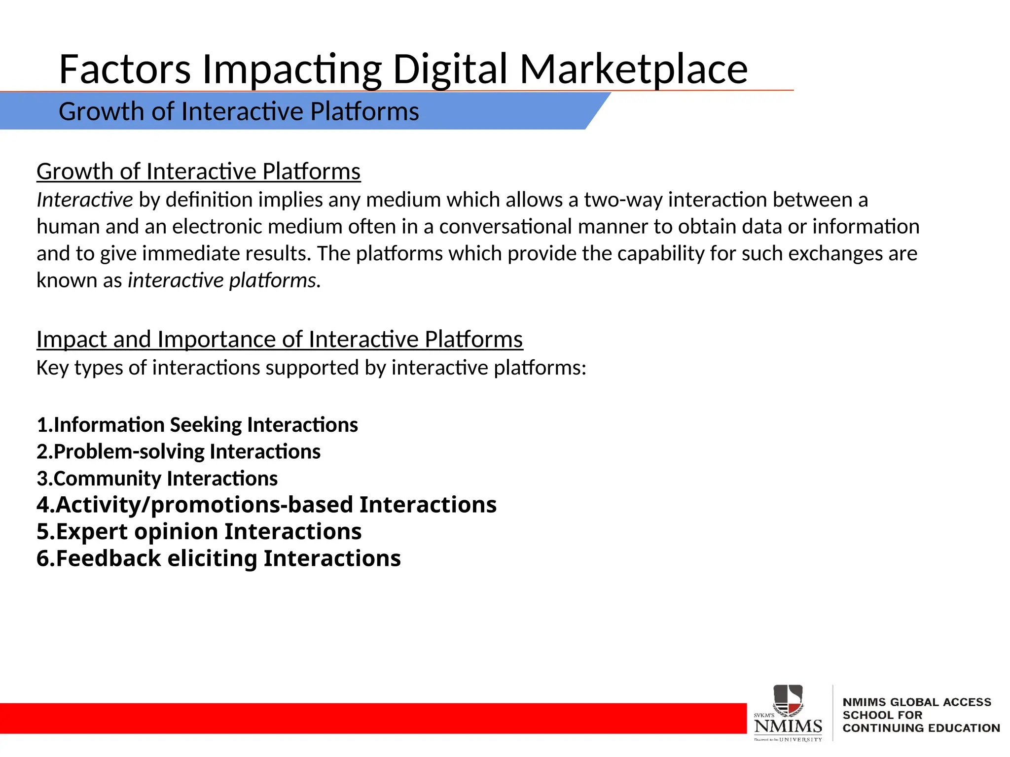 Factors Impacting Digital Marketplace
Growth of Interactive Platforms
Growth of Interactive Platforms
Interactive by definition implies any medium which allows a two-way interaction between a
human and an electronic medium often in a conversational manner to obtain data or information
and to give immediate results. The platforms which provide the capability for such exchanges are
known as interactive platforms.
Impact and Importance of Interactive Platforms
Key types of interactions supported by interactive platforms:
1.Information Seeking Interactions
2.Problem-solving Interactions
3.Community Interactions
4.Activity/promotions-based Interactions
5.Expert opinion Interactions
6.Feedback eliciting Interactions
 